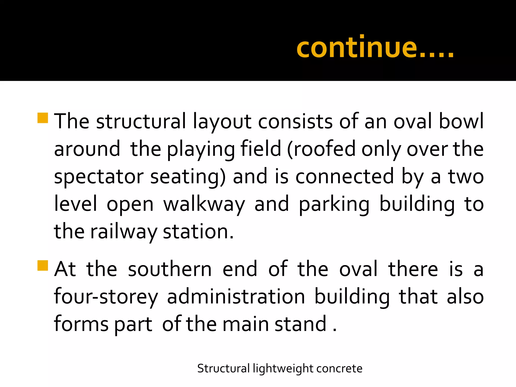 continue….
 The structural layout consists of an oval bowl
around the playing field (roofed only over the
spectator seating) and is connected by a two
level open walkway and parking building to
the railway station.
 At the southern end of the oval there is a
four-storey administration building that also
forms part of the main stand .
Structural lightweight concrete
 
