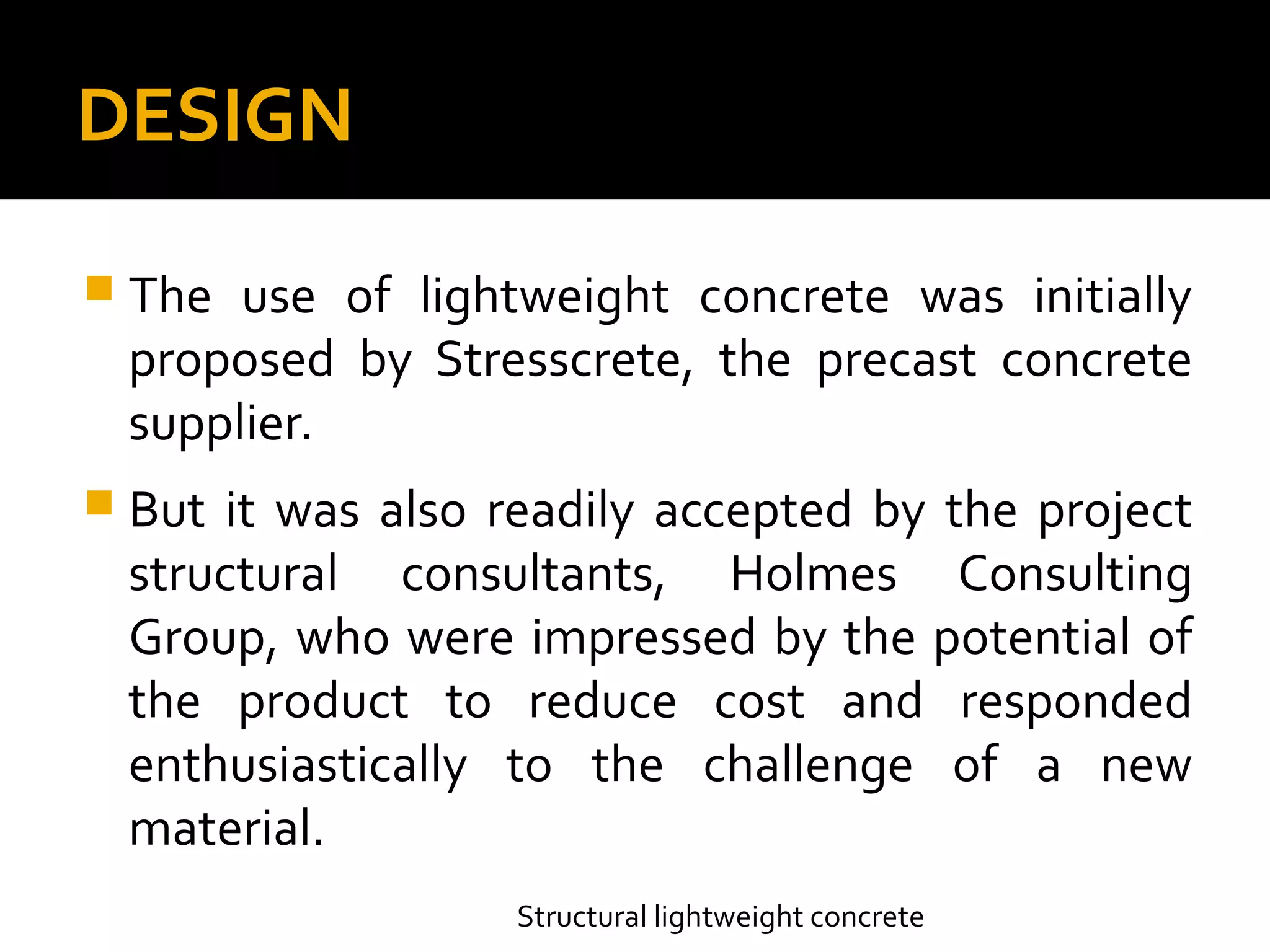 DESIGN
 The use of lightweight concrete was initially
proposed by Stresscrete, the precast concrete
supplier.
 But it was also readily accepted by the project
structural consultants, Holmes Consulting
Group, who were impressed by the potential of
the product to reduce cost and responded
enthusiastically to the challenge of a new
material.
Structural lightweight concrete
 