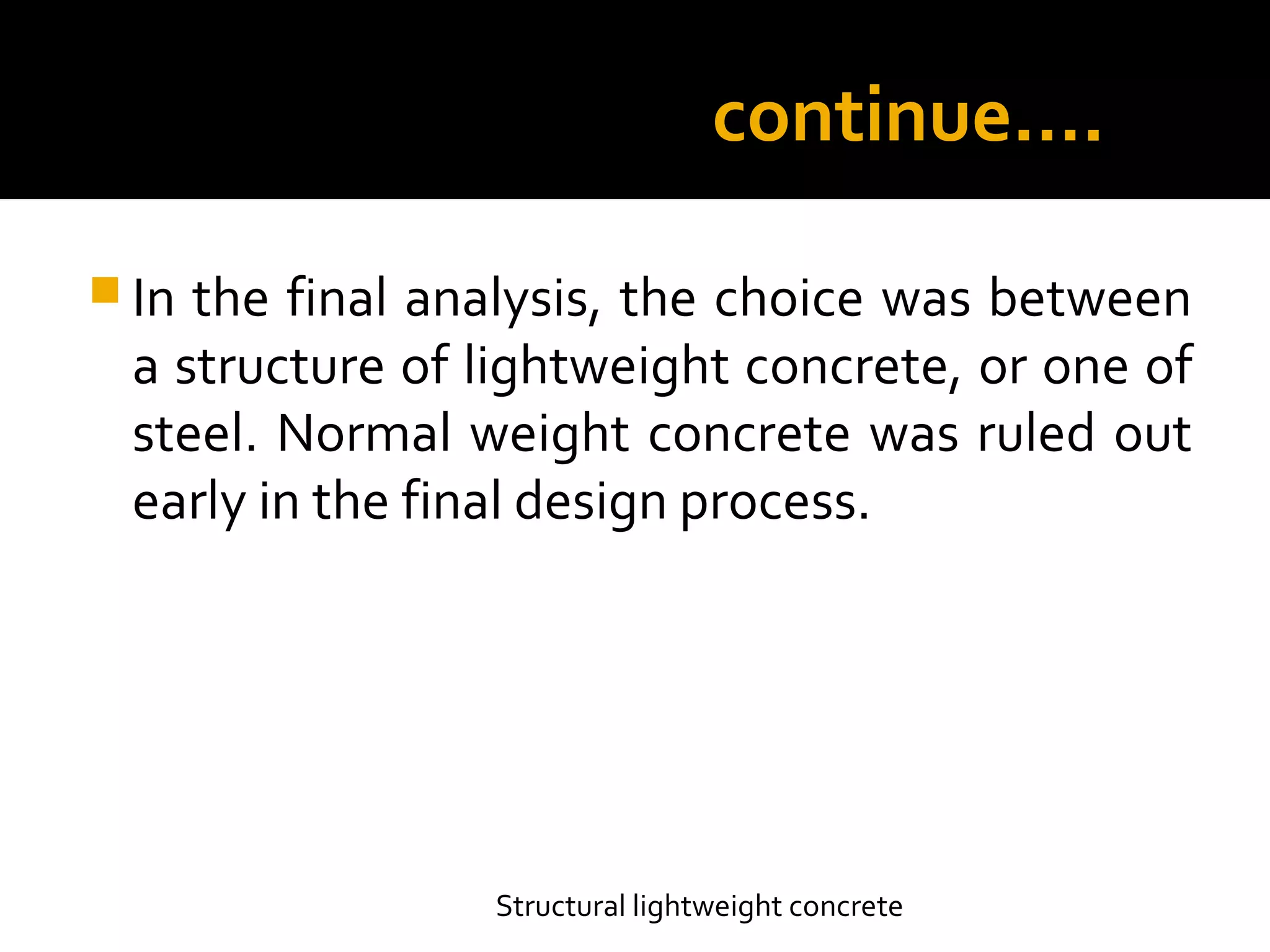 continue….
 In the final analysis, the choice was between
a structure of lightweight concrete, or one of
steel. Normal weight concrete was ruled out
early in the final design process.
Structural lightweight concrete
 