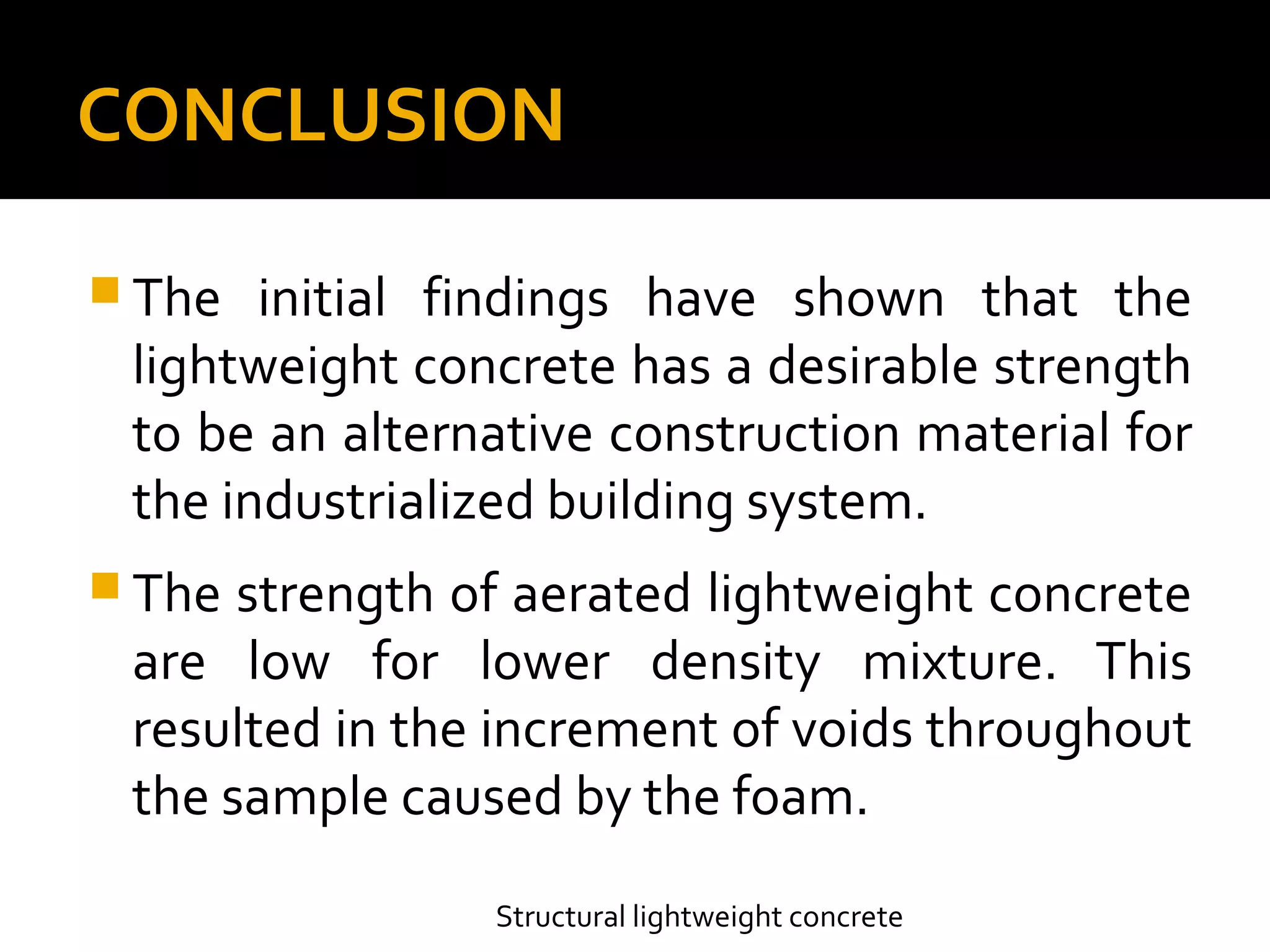 CONCLUSION
 The initial findings have shown that the
lightweight concrete has a desirable strength
to be an alternative construction material for
the industrialized building system.
 The strength of aerated lightweight concrete
are low for lower density mixture. This
resulted in the increment of voids throughout
the sample caused by the foam.
Structural lightweight concrete
 