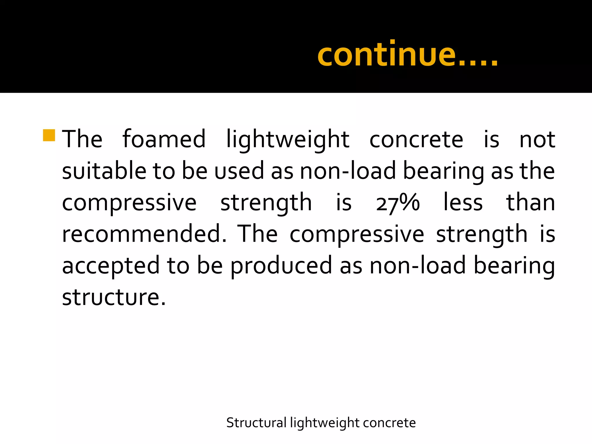 continue….
 The foamed lightweight concrete is not
suitable to be used as non-load bearing as the
compressive strength is 27% less than
recommended. The compressive strength is
accepted to be produced as non-load bearing
structure.
Structural lightweight concrete
 