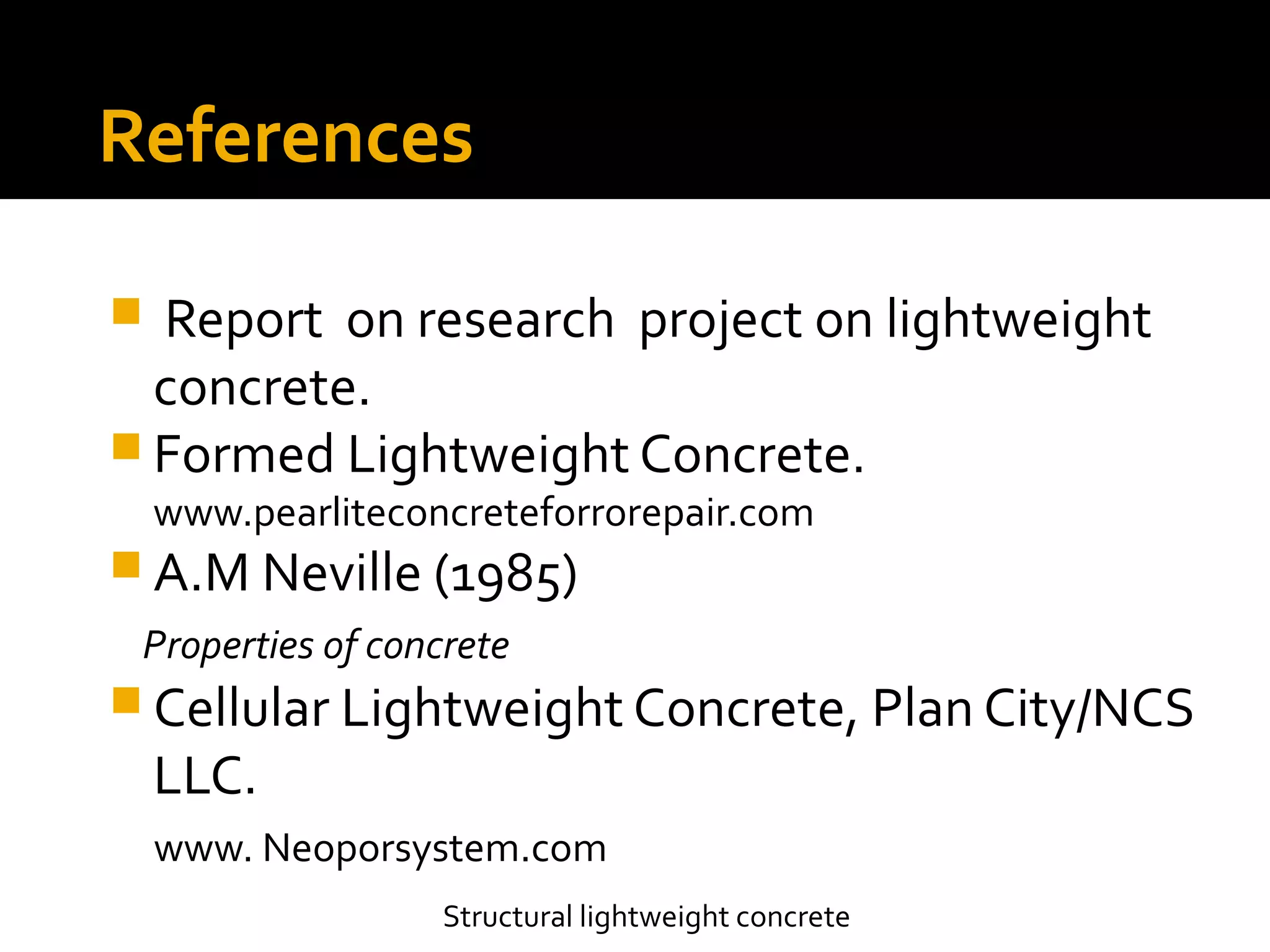 Structural lightweight concrete
References
 Report on research project on lightweight
concrete.
 Formed Lightweight Concrete.
www.pearliteconcreteforrorepair.com
 A.M Neville (1985)
Properties of concrete
 Cellular Lightweight Concrete, Plan City/NCS
LLC.
www. Neoporsystem.com
 