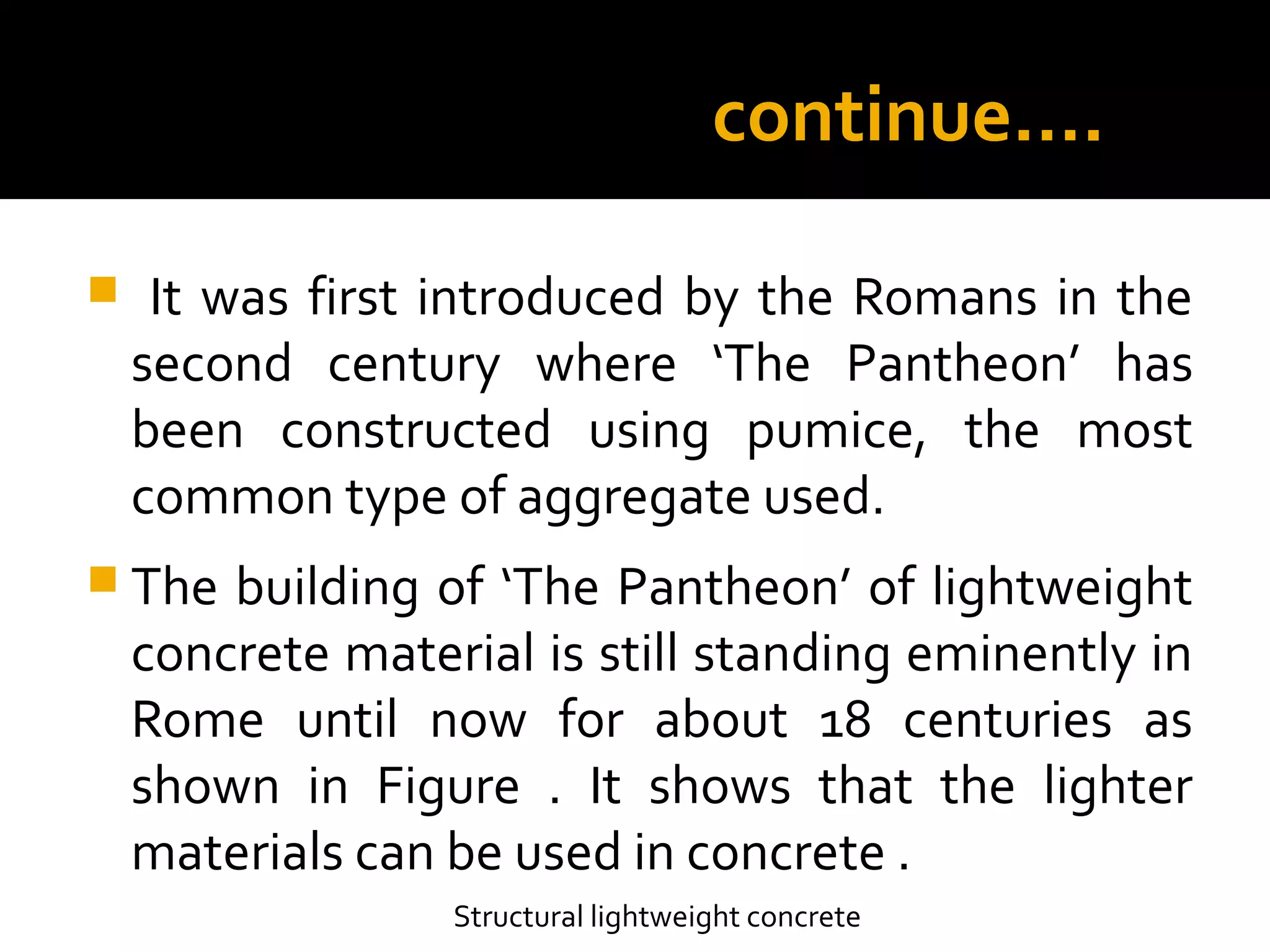 continue….
 It was first introduced by the Romans in the
second century where ‘The Pantheon’ has
been constructed using pumice, the most
common type of aggregate used.
 The building of ‘The Pantheon’ of lightweight
concrete material is still standing eminently in
Rome until now for about 18 centuries as
shown in Figure . It shows that the lighter
materials can be used in concrete .
Structural lightweight concrete
 