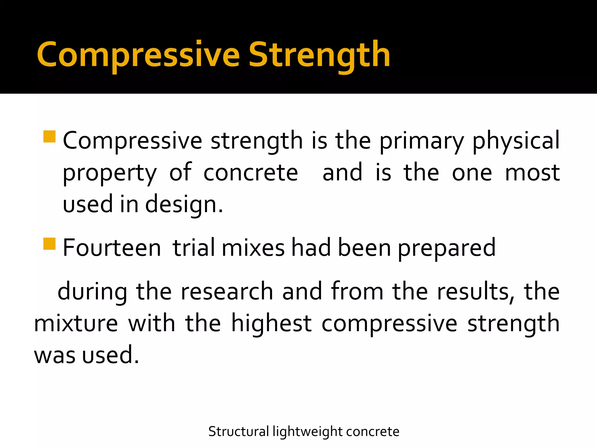 Compressive Strength
 Compressive strength is the primary physical
property of concrete and is the one most
used in design.
 Fourteen trial mixes had been prepared
during the research and from the results, the
mixture with the highest compressive strength
was used.
Structural lightweight concrete
 