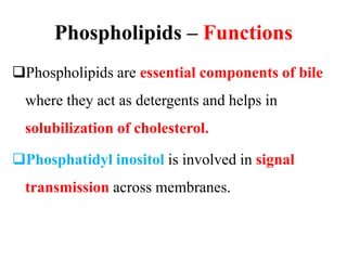 Phospholipids – Functions
Phospholipids are essential components of bile
where they act as detergents and helps in
solubilization of cholesterol.
Phosphatidyl inositol is involved in signal
transmission across membranes.
 
