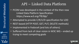 StructuralMetadata
@azaroth42
robert.
sanderson
@yale.edu
API – Linked Data Platform
• PCDM was developed in the context of the then new
Linked Data Platform Specification
https://www.w3.org/TR/ldp/
• Attempted to provide C/R/U/D specification for LOD
• REST-based (HTTP POST, GET, PUT, DELETE methods)
• Implemented in Fedora4 (and lots of others)
• Suffered from lack of clear vision in W3C WG – ended up
trying to meet competing goals
 