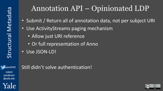 StructuralMetadata
@azaroth42
robert.
sanderson
@yale.edu
Annotation API – Opinionated LDP
• Submit / Return all of annotation data, not per subject URI
• Use ActivityStreams paging mechanism
• Allow just URI reference
• Or full representation of Anno
• Use JSON-LD!
Still didn’t solve authentication!
 