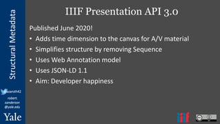 StructuralMetadata
@azaroth42
robert.
sanderson
@yale.edu
IIIF Presentation API 3.0
Published June 2020!
• Adds time dimension to the canvas for A/V material
• Simplifies structure by removing Sequence
• Uses Web Annotation model
• Uses JSON-LD 1.1
• Aim: Developer happiness
 