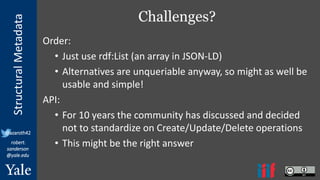 StructuralMetadata
@azaroth42
robert.
sanderson
@yale.edu
Challenges?
Order:
• Just use rdf:List (an array in JSON-LD)
• Alternatives are unqueriable anyway, so might as well be
usable and simple!
API:
• For 10 years the community has discussed and decided
not to standardize on Create/Update/Delete operations
• This might be the right answer
 