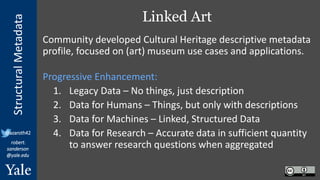 StructuralMetadata
@azaroth42
robert.
sanderson
@yale.edu
Linked Art
Community developed Cultural Heritage descriptive metadata
profile, focused on (art) museum use cases and applications.
Progressive Enhancement:
1. Legacy Data – No things, just description
2. Data for Humans – Things, but only with descriptions
3. Data for Machines – Linked, Structured Data
4. Data for Research – Accurate data in sufficient quantity
to answer research questions when aggregated
 