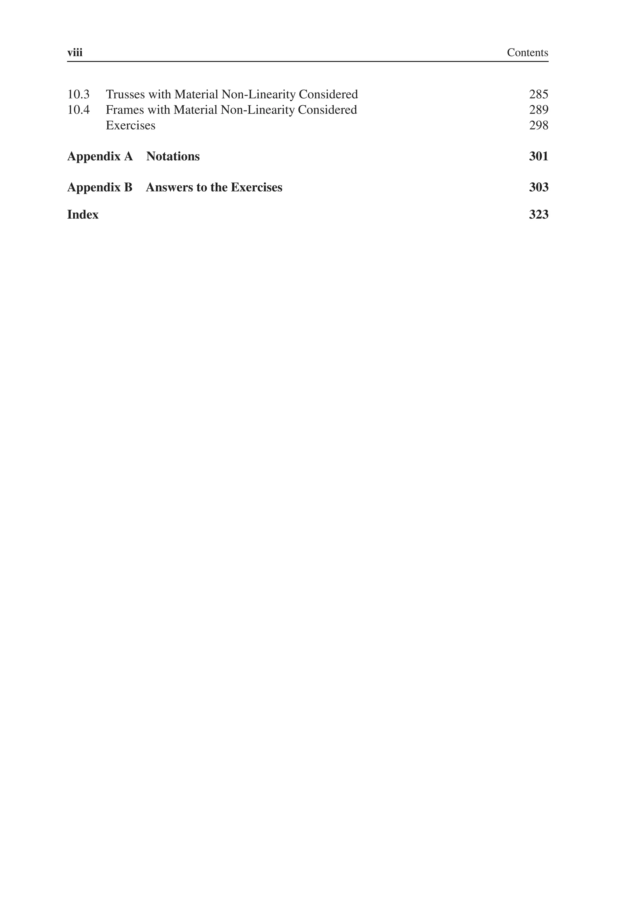 viii Contents
10.3 Trusses with Material Non-Linearity Considered 285
10.4 Frames with Material Non-Linearity Considered 289
Exercises 298
Appendix A Notations 301
Appendix B Answers to the Exercises 303
Index 323
 