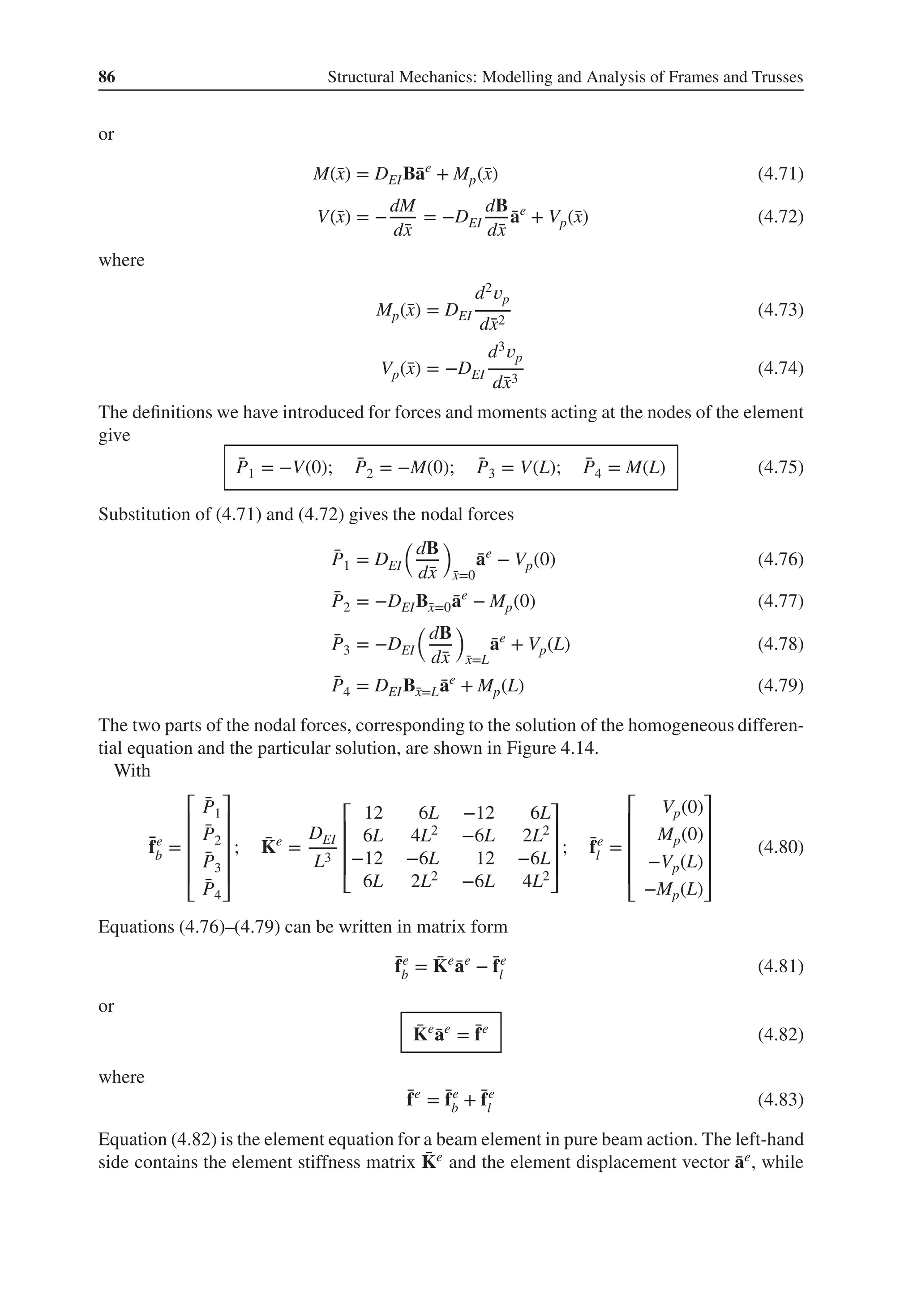 86 Structural Mechanics: Modelling and Analysis of Frames and Trusses
or
M(̄
x) = DEIB̄
ae
+ Mp(̄
x) (4.71)
V(̄
x) = −
dM
d̄
x
= −DEI
dB
d̄
x
̄
ae
+ Vp(̄
x) (4.72)
where
Mp(̄
x) = DEI
d2𝑣p
d̄
x2
(4.73)
Vp(̄
x) = −DEI
d3𝑣p
d̄
x3
(4.74)
The definitions we have introduced for forces and moments acting at the nodes of the element
give
̄
P1 = −V(0); ̄
P2 = −M(0); ̄
P3 = V(L); ̄
P4 = M(L) (4.75)
Substitution of (4.71) and (4.72) gives the nodal forces
̄
P1 = DEI
(
dB
d̄
x
)
̄
x=0
̄
ae
− Vp(0) (4.76)
̄
P2 = −DEIB̄
x=0 ̄
ae
− Mp(0) (4.77)
̄
P3 = −DEI
(
dB
d̄
x
)
̄
x=L
̄
ae
+ Vp(L) (4.78)
̄
P4 = DEIB̄
x=L ̄
ae
+ Mp(L) (4.79)
The two parts of the nodal forces, corresponding to the solution of the homogeneous differen-
tial equation and the particular solution, are shown in Figure 4.14.
With
̄
fe
b =
⎡
⎢
⎢
⎢
⎢
⎣
̄
P1
̄
P2
̄
P3
̄
P4
⎤
⎥
⎥
⎥
⎥
⎦
; ̄
Ke
=
DEI
L3
⎡
⎢
⎢
⎢
⎣
12 6L −12 6L
6L 4L2 −6L 2L2
−12 −6L 12 −6L
6L 2L2 −6L 4L2
⎤
⎥
⎥
⎥
⎦
; ̄
fe
l =
⎡
⎢
⎢
⎢
⎢
⎣
Vp(0)
Mp(0)
−Vp(L)
−Mp(L)
⎤
⎥
⎥
⎥
⎥
⎦
(4.80)
Equations (4.76)–(4.79) can be written in matrix form
̄
fe
b = ̄
Ke
̄
ae
− ̄
fe
l (4.81)
or
̄
Ke
̄
ae
= ̄
fe
(4.82)
where
̄
fe
= ̄
fe
b + ̄
fe
l (4.83)
Equation (4.82) is the element equation for a beam element in pure beam action. The left-hand
side contains the element stiffness matrix ̄
Ke and the element displacement vector ̄
ae, while
 