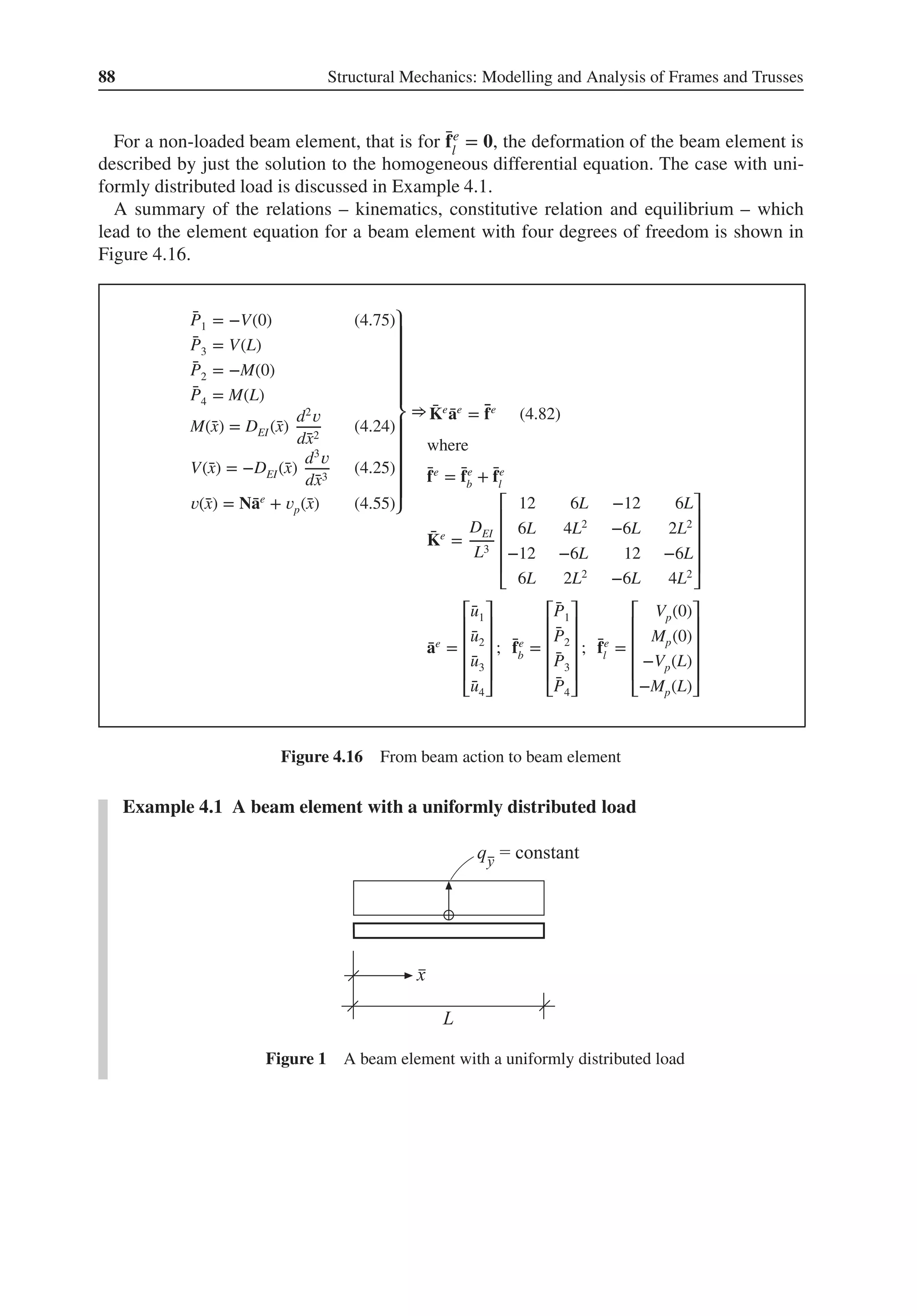 88 Structural Mechanics: Modelling and Analysis of Frames and Trusses
For a non-loaded beam element, that is for ̄
fe
l
= 𝟎, the deformation of the beam element is
described by just the solution to the homogeneous differential equation. The case with uni-
formly distributed load is discussed in Example 4.1.
A summary of the relations – kinematics, constitutive relation and equilibrium – which
lead to the element equation for a beam element with four degrees of freedom is shown in
Figure 4.16.
̄
P1 = −V(0) (4.75)
̄
P3 = V(L)
̄
P2 = −M(0)
̄
P4 = M(L)
M(̄
x) = DEI(̄
x)
d2
𝑣
d̄
x2
(4.24)
V(̄
x) = −DEI(̄
x)
d3
𝑣
d̄
x3
(4.25)
𝑣(̄
x) = N̄
ae
+ 𝑣p(̄
x) (4.55)
⎫
⎪
⎪
⎪
⎪
⎪
⎬
⎪
⎪
⎪
⎪
⎪
⎭
⇒ ̄
Ke
̄
ae
= ̄
fe
(4.82)
where
̄
fe
= ̄
fe
b
+ ̄
fe
l
̄
Ke
=
DEI
L3
⎡
⎢
⎢
⎢
⎢
⎣
12 6L −12 6L
6L 4L2
−6L 2L2
−12 −6L 12 −6L
6L 2L2
−6L 4L2
⎤
⎥
⎥
⎥
⎥
⎦
̄
ae
=
⎡
⎢
⎢
⎢
⎢
⎣
̄
u1
̄
u2
̄
u3
̄
u4
⎤
⎥
⎥
⎥
⎥
⎦
; ̄
fe
b
=
⎡
⎢
⎢
⎢
⎢
⎣
̄
P1
̄
P2
̄
P3
̄
P4
⎤
⎥
⎥
⎥
⎥
⎦
; ̄
fe
l
=
⎡
⎢
⎢
⎢
⎢
⎣
Vp(0)
Mp(0)
−Vp(L)
−Mp(L)
⎤
⎥
⎥
⎥
⎥
⎦
Figure 4.16 From beam action to beam element
Example 4.1 A beam element with a uniformly distributed load
Figure 1 A beam element with a uniformly distributed load
 