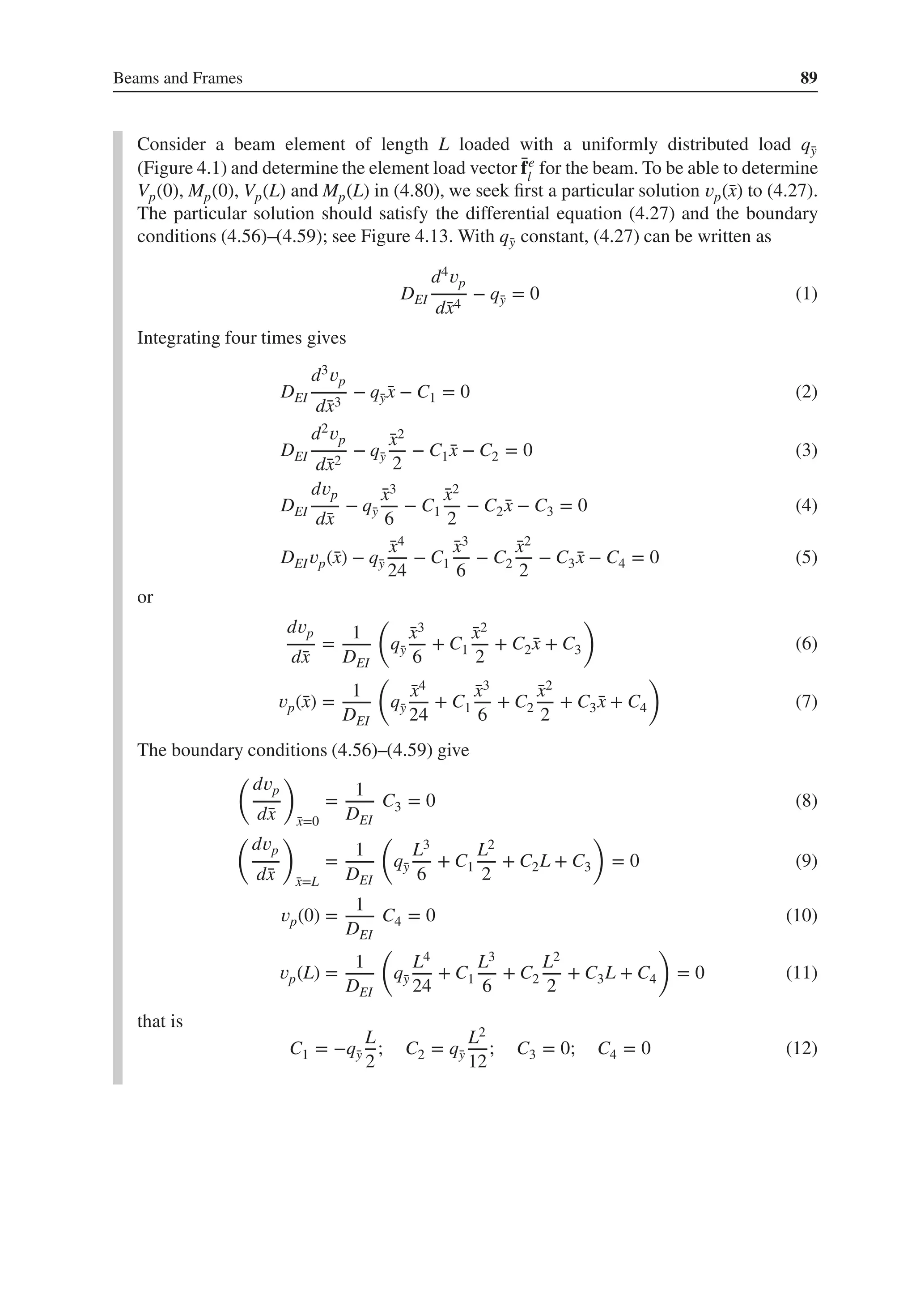 Beams and Frames 89
Consider a beam element of length L loaded with a uniformly distributed load q̄
y
(Figure 4.1) and determine the element load vector ̄
fe
l
for the beam. To be able to determine
Vp(0), Mp(0), Vp(L) and Mp(L) in (4.80), we seek first a particular solution 𝑣p(̄
x) to (4.27).
The particular solution should satisfy the differential equation (4.27) and the boundary
conditions (4.56)–(4.59); see Figure 4.13. With q̄
y constant, (4.27) can be written as
DEI
d4𝑣p
d̄
x4
− q̄
y = 0 (1)
Integrating four times gives
DEI
d3𝑣p
d̄
x3
− q̄
y ̄
x − C1 = 0 (2)
DEI
d2𝑣p
d̄
x2
− q̄
y
̄
x2
2
− C1 ̄
x − C2 = 0 (3)
DEI
d𝑣p
d̄
x
− q̄
y
̄
x3
6
− C1
̄
x2
2
− C2 ̄
x − C3 = 0 (4)
DEI𝑣p(̄
x) − q̄
y
̄
x4
24
− C1
̄
x3
6
− C2
̄
x2
2
− C3 ̄
x − C4 = 0 (5)
or
d𝑣p
d̄
x
=
1
DEI
(
q̄
y
̄
x3
6
+ C1
̄
x2
2
+ C2 ̄
x + C3
)
(6)
𝑣p(̄
x) =
1
DEI
(
q̄
y
̄
x4
24
+ C1
̄
x3
6
+ C2
̄
x2
2
+ C3 ̄
x + C4
)
(7)
The boundary conditions (4.56)–(4.59) give
(
d𝑣p
d̄
x
)
̄
x=0
=
1
DEI
C3 = 0 (8)
(
d𝑣p
d̄
x
)
̄
x=L
=
1
DEI
(
q̄
y
L3
6
+ C1
L2
2
+ C2L + C3
)
= 0 (9)
𝑣p(0) =
1
DEI
C4 = 0 (10)
𝑣p(L) =
1
DEI
(
q̄
y
L4
24
+ C1
L3
6
+ C2
L2
2
+ C3L + C4
)
= 0 (11)
that is
C1 = −q̄
y
L
2
; C2 = q̄
y
L2
12
; C3 = 0; C4 = 0 (12)
 