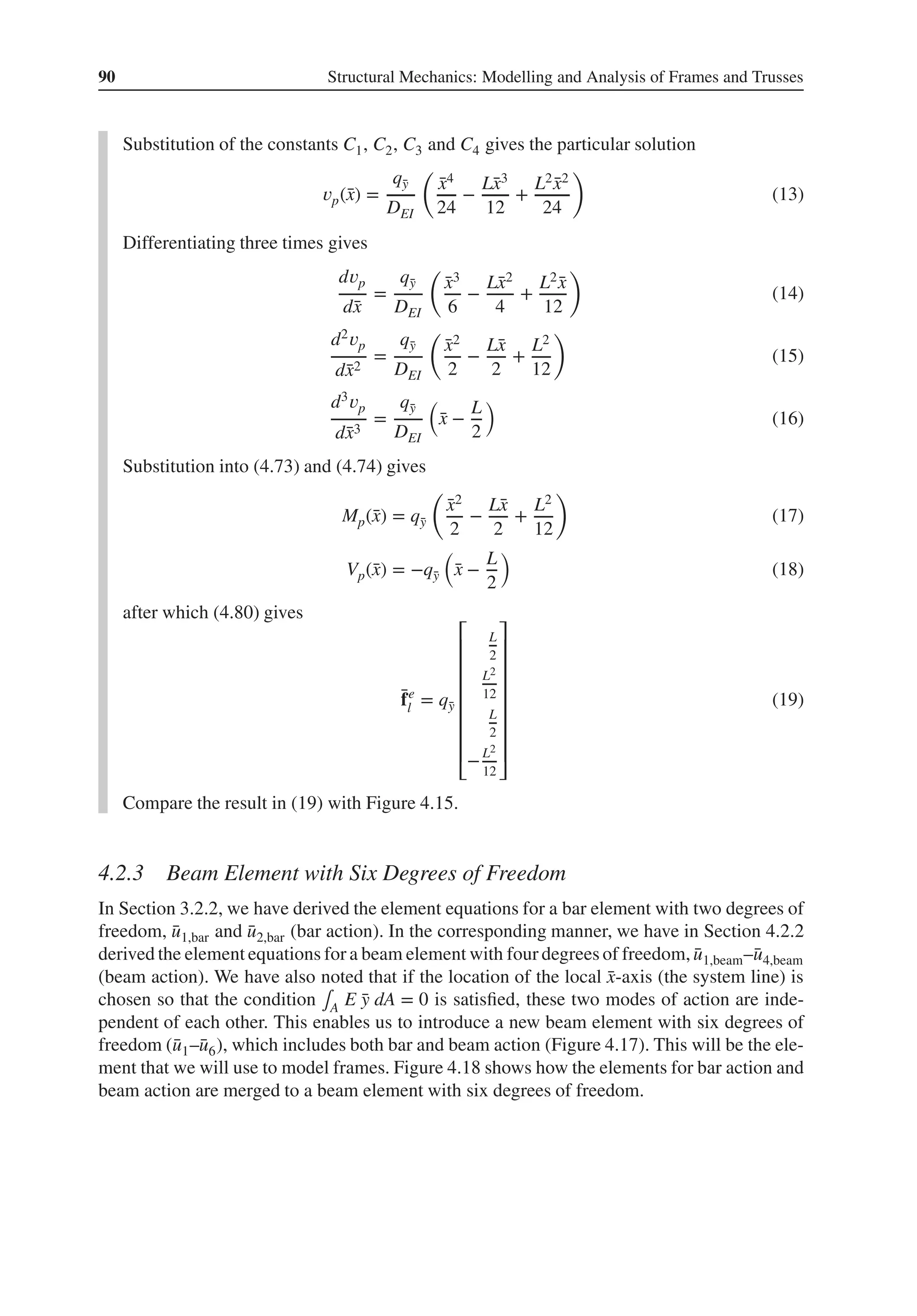 90 Structural Mechanics: Modelling and Analysis of Frames and Trusses
Substitution of the constants C1, C2, C3 and C4 gives the particular solution
𝑣p(̄
x) =
q̄
y
DEI
(
̄
x4
24
−
L̄
x3
12
+
L2 ̄
x2
24
)
(13)
Differentiating three times gives
d𝑣p
d̄
x
=
q̄
y
DEI
(
̄
x3
6
−
L̄
x2
4
+
L2 ̄
x
12
)
(14)
d2𝑣p
d̄
x2
=
q̄
y
DEI
(
̄
x2
2
−
L̄
x
2
+
L2
12
)
(15)
d3𝑣p
d̄
x3
=
q̄
y
DEI
(
̄
x −
L
2
)
(16)
Substitution into (4.73) and (4.74) gives
Mp(̄
x) = q̄
y
(
̄
x2
2
−
L̄
x
2
+
L2
12
)
(17)
Vp(̄
x) = −q̄
y
(
̄
x −
L
2
)
(18)
after which (4.80) gives
̄
fe
l = q̄
y
⎡
⎢
⎢
⎢
⎢
⎢
⎢
⎢
⎣
L
2
L2
12
L
2
−L2
12
⎤
⎥
⎥
⎥
⎥
⎥
⎥
⎥
⎦
(19)
Compare the result in (19) with Figure 4.15.
4.2.3 Beam Element with Six Degrees of Freedom
In Section 3.2.2, we have derived the element equations for a bar element with two degrees of
freedom, ̄
u1,bar and ̄
u2,bar (bar action). In the corresponding manner, we have in Section 4.2.2
derived the element equations for a beam element with four degrees of freedom, ̄
u1,beam–̄
u4,beam
(beam action). We have also noted that if the location of the local ̄
x-axis (the system line) is
chosen so that the condition ∫A E ̄
y dA = 0 is satisfied, these two modes of action are inde-
pendent of each other. This enables us to introduce a new beam element with six degrees of
freedom (̄
u1–̄
u6), which includes both bar and beam action (Figure 4.17). This will be the ele-
ment that we will use to model frames. Figure 4.18 shows how the elements for bar action and
beam action are merged to a beam element with six degrees of freedom.
 
