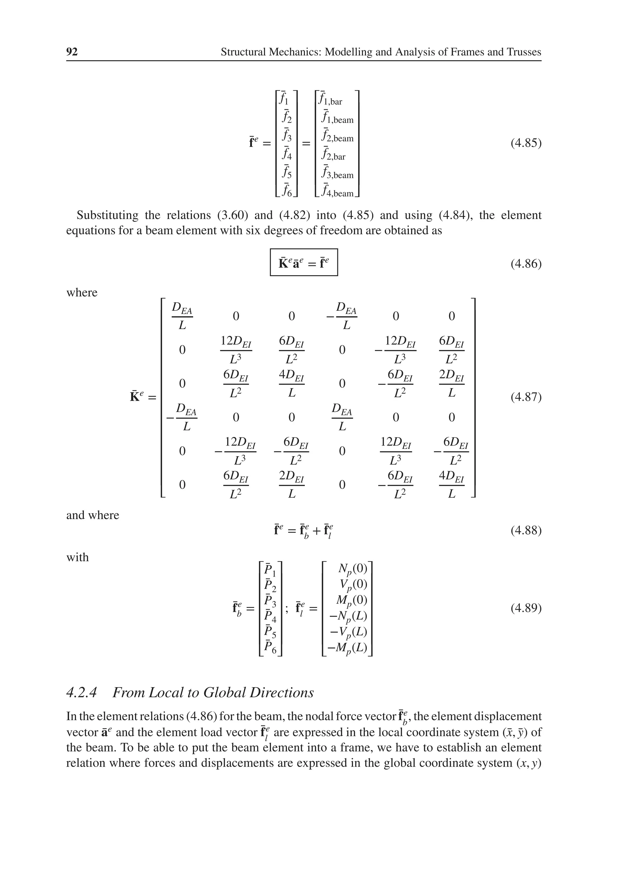 92 Structural Mechanics: Modelling and Analysis of Frames and Trusses
̄
fe
=
⎡
⎢
⎢
⎢
⎢
⎢
⎢
⎢
⎣
̄
f1
̄
f2
̄
f3
̄
f4
̄
f5
̄
f6
⎤
⎥
⎥
⎥
⎥
⎥
⎥
⎥
⎦
=
⎡
⎢
⎢
⎢
⎢
⎢
⎢
⎢
⎣
̄
f1,bar
̄
f1,beam
̄
f2,beam
̄
f2,bar
̄
f3,beam
̄
f4,beam
⎤
⎥
⎥
⎥
⎥
⎥
⎥
⎥
⎦
(4.85)
Substituting the relations (3.60) and (4.82) into (4.85) and using (4.84), the element
equations for a beam element with six degrees of freedom are obtained as
̄
Ke
̄
ae
= ̄
fe
(4.86)
where
̄
Ke
=
⎡
⎢
⎢
⎢
⎢
⎢
⎢
⎢
⎢
⎢
⎢
⎢
⎢
⎢
⎢
⎢
⎣
DEA
L
0 0 −
DEA
L
0 0
0
12DEI
L3
6DEI
L2
0 −
12DEI
L3
6DEI
L2
0
6DEI
L2
4DEI
L
0 −
6DEI
L2
2DEI
L
−
DEA
L
0 0
DEA
L
0 0
0 −
12DEI
L3
−
6DEI
L2
0
12DEI
L3
−
6DEI
L2
0
6DEI
L2
2DEI
L
0 −
6DEI
L2
4DEI
L
⎤
⎥
⎥
⎥
⎥
⎥
⎥
⎥
⎥
⎥
⎥
⎥
⎥
⎥
⎥
⎥
⎦
(4.87)
and where
̄
fe
= ̄
fe
b + ̄
fe
l (4.88)
with
̄
fe
b =
⎡
⎢
⎢
⎢
⎢
⎢
⎢
⎣
̄
P1
̄
P2
̄
P3
̄
P4
̄
P5
̄
P6
⎤
⎥
⎥
⎥
⎥
⎥
⎥
⎦
; ̄
fe
l =
⎡
⎢
⎢
⎢
⎢
⎢
⎢
⎣
Np(0)
Vp(0)
Mp(0)
−Np(L)
−Vp(L)
−Mp(L)
⎤
⎥
⎥
⎥
⎥
⎥
⎥
⎦
(4.89)
4.2.4 From Local to Global Directions
In the element relations (4.86)for the beam, the nodal force vector ̄
fe
b
, the element displacement
vector ̄
ae and the element load vector ̄
fe
l
are expressed in the local coordinate system (̄
x, ̄
y) of
the beam. To be able to put the beam element into a frame, we have to establish an element
relation where forces and displacements are expressed in the global coordinate system (x, y)
 