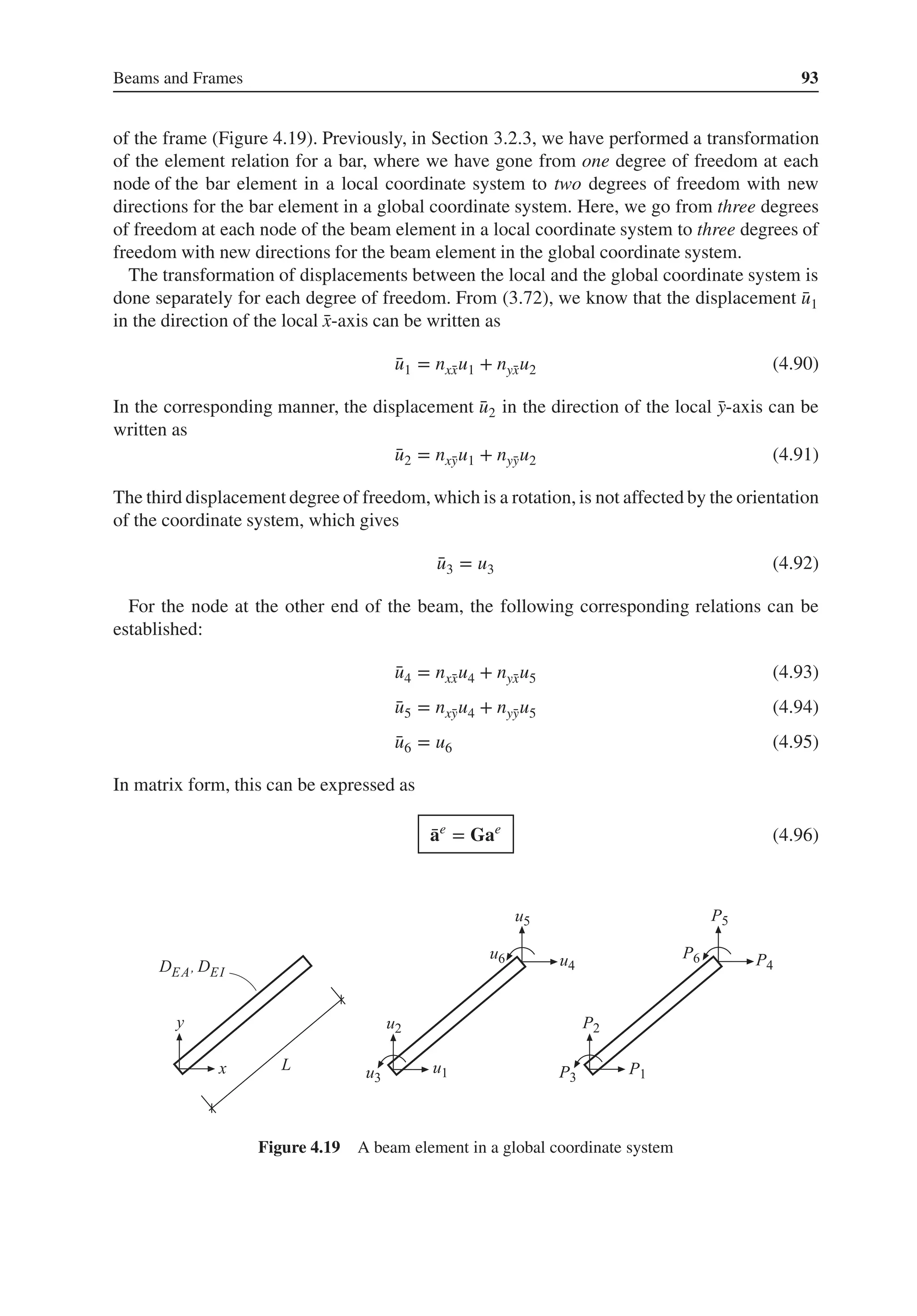 Beams and Frames 93
of the frame (Figure 4.19). Previously, in Section 3.2.3, we have performed a transformation
of the element relation for a bar, where we have gone from one degree of freedom at each
node of the bar element in a local coordinate system to two degrees of freedom with new
directions for the bar element in a global coordinate system. Here, we go from three degrees
of freedom at each node of the beam element in a local coordinate system to three degrees of
freedom with new directions for the beam element in the global coordinate system.
The transformation of displacements between the local and the global coordinate system is
done separately for each degree of freedom. From (3.72), we know that the displacement ̄
u1
in the direction of the local ̄
x-axis can be written as
̄
u1 = nx̄
xu1 + nȳ
xu2 (4.90)
In the corresponding manner, the displacement ̄
u2 in the direction of the local ̄
y-axis can be
written as
̄
u2 = nx̄
yu1 + nȳ
yu2 (4.91)
The third displacement degree of freedom, which is a rotation, is not affected by the orientation
of the coordinate system, which gives
̄
u3 = u3 (4.92)
For the node at the other end of the beam, the following corresponding relations can be
established:
̄
u4 = nx̄
xu4 + nȳ
xu5 (4.93)
̄
u5 = nx̄
yu4 + nȳ
yu5 (4.94)
̄
u6 = u6 (4.95)
In matrix form, this can be expressed as
̄
ae
= Gae
(4.96)
Figure 4.19 A beam element in a global coordinate system
 