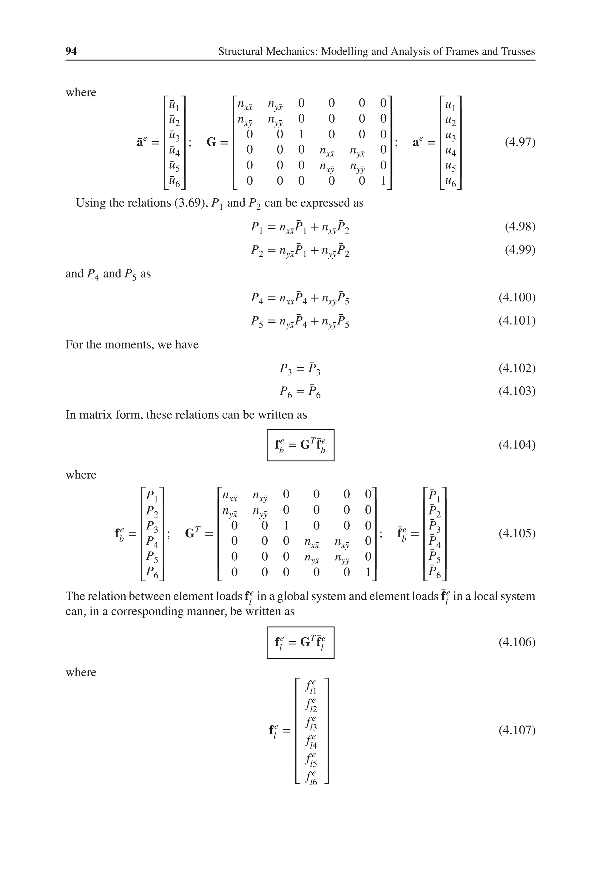 94 Structural Mechanics: Modelling and Analysis of Frames and Trusses
where
̄
ae
=
⎡
⎢
⎢
⎢
⎢
⎢
⎢
⎣
̄
u1
̄
u2
̄
u3
̄
u4
̄
u5
̄
u6
⎤
⎥
⎥
⎥
⎥
⎥
⎥
⎦
; G =
⎡
⎢
⎢
⎢
⎢
⎢
⎢
⎣
nx̄
x nȳ
x 0 0 0 0
nx̄
y nȳ
y 0 0 0 0
0 0 1 0 0 0
0 0 0 nx̄
x nȳ
x 0
0 0 0 nx̄
y nȳ
y 0
0 0 0 0 0 1
⎤
⎥
⎥
⎥
⎥
⎥
⎥
⎦
; ae
=
⎡
⎢
⎢
⎢
⎢
⎢
⎢
⎣
u1
u2
u3
u4
u5
u6
⎤
⎥
⎥
⎥
⎥
⎥
⎥
⎦
(4.97)
Using the relations (3.69), P1 and P2 can be expressed as
P1 = nx̄
x
̄
P1 + nx̄
y
̄
P2 (4.98)
P2 = nȳ
x
̄
P1 + nȳ
y
̄
P2 (4.99)
and P4 and P5 as
P4 = nx̄
x
̄
P4 + nx̄
y
̄
P5 (4.100)
P5 = nȳ
x
̄
P4 + nȳ
y
̄
P5 (4.101)
For the moments, we have
P3 = ̄
P3 (4.102)
P6 = ̄
P6 (4.103)
In matrix form, these relations can be written as
fe
b = GT ̄
fe
b (4.104)
where
fe
b =
⎡
⎢
⎢
⎢
⎢
⎢
⎢
⎣
P1
P2
P3
P4
P5
P6
⎤
⎥
⎥
⎥
⎥
⎥
⎥
⎦
; GT
=
⎡
⎢
⎢
⎢
⎢
⎢
⎢
⎣
nx̄
x nx̄
y 0 0 0 0
nȳ
x nȳ
y 0 0 0 0
0 0 1 0 0 0
0 0 0 nx̄
x nx̄
y 0
0 0 0 nȳ
x nȳ
y 0
0 0 0 0 0 1
⎤
⎥
⎥
⎥
⎥
⎥
⎥
⎦
; ̄
fe
b =
⎡
⎢
⎢
⎢
⎢
⎢
⎢
⎣
̄
P1
̄
P2
̄
P3
̄
P4
̄
P5
̄
P6
⎤
⎥
⎥
⎥
⎥
⎥
⎥
⎦
(4.105)
The relation between element loads fe
l
in a global system and element loads ̄
fe
l
in a local system
can, in a corresponding manner, be written as
fe
l = GT ̄
fe
l (4.106)
where
fe
l =
⎡
⎢
⎢
⎢
⎢
⎢
⎢
⎢
⎣
fe
l1
fe
l2
fe
l3
fe
l4
fe
l5
fe
l6
⎤
⎥
⎥
⎥
⎥
⎥
⎥
⎥
⎦
(4.107)
 