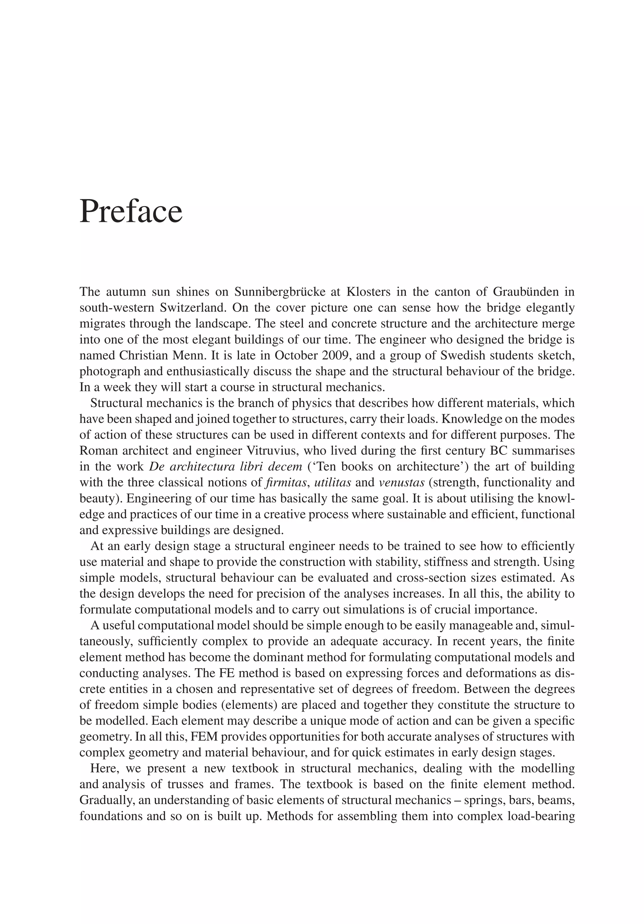 Preface
The autumn sun shines on Sunnibergbrücke at Klosters in the canton of Graubünden in
south-western Switzerland. On the cover picture one can sense how the bridge elegantly
migrates through the landscape. The steel and concrete structure and the architecture merge
into one of the most elegant buildings of our time. The engineer who designed the bridge is
named Christian Menn. It is late in October 2009, and a group of Swedish students sketch,
photograph and enthusiastically discuss the shape and the structural behaviour of the bridge.
In a week they will start a course in structural mechanics.
Structural mechanics is the branch of physics that describes how different materials, which
have been shaped and joined together to structures, carry their loads. Knowledge on the modes
of action of these structures can be used in different contexts and for different purposes. The
Roman architect and engineer Vitruvius, who lived during the first century BC summarises
in the work De architectura libri decem (‘Ten books on architecture’) the art of building
with the three classical notions of firmitas, utilitas and venustas (strength, functionality and
beauty). Engineering of our time has basically the same goal. It is about utilising the knowl-
edge and practices of our time in a creative process where sustainable and efficient, functional
and expressive buildings are designed.
At an early design stage a structural engineer needs to be trained to see how to efficiently
use material and shape to provide the construction with stability, stiffness and strength. Using
simple models, structural behaviour can be evaluated and cross-section sizes estimated. As
the design develops the need for precision of the analyses increases. In all this, the ability to
formulate computational models and to carry out simulations is of crucial importance.
A useful computational model should be simple enough to be easily manageable and, simul-
taneously, sufficiently complex to provide an adequate accuracy. In recent years, the finite
element method has become the dominant method for formulating computational models and
conducting analyses. The FE method is based on expressing forces and deformations as dis-
crete entities in a chosen and representative set of degrees of freedom. Between the degrees
of freedom simple bodies (elements) are placed and together they constitute the structure to
be modelled. Each element may describe a unique mode of action and can be given a specific
geometry. In all this, FEM provides opportunities for both accurate analyses of structures with
complex geometry and material behaviour, and for quick estimates in early design stages.
Here, we present a new textbook in structural mechanics, dealing with the modelling
and analysis of trusses and frames. The textbook is based on the finite element method.
Gradually, an understanding of basic elements of structural mechanics – springs, bars, beams,
foundations and so on is built up. Methods for assembling them into complex load-bearing
 