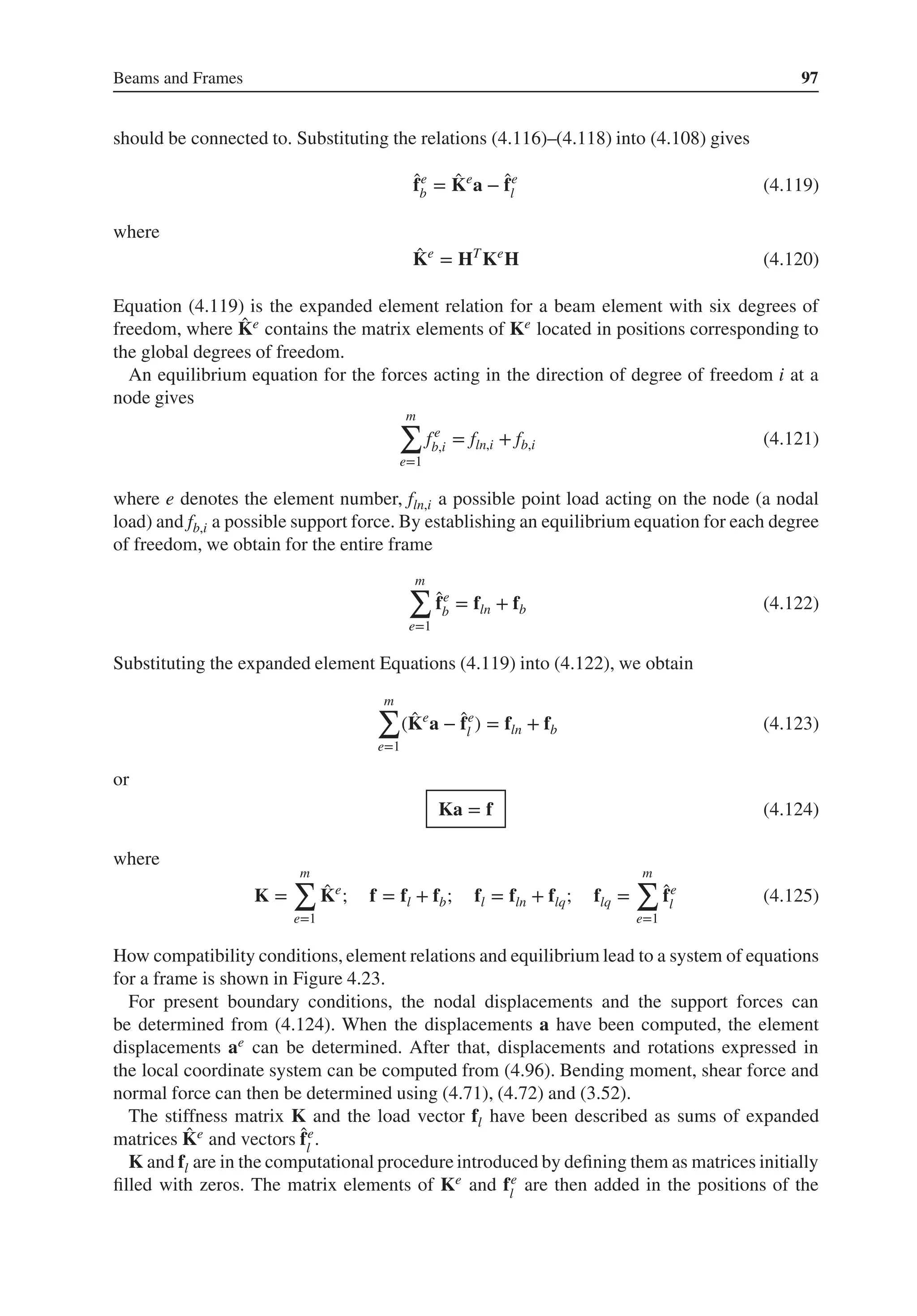 Beams and Frames 97
should be connected to. Substituting the relations (4.116)–(4.118) into (4.108) gives
̂
fe
b = ̂
Ke
a − ̂
fe
l (4.119)
where
̂
Ke
= HT
Ke
H (4.120)
Equation (4.119) is the expanded element relation for a beam element with six degrees of
freedom, where ̂
Ke contains the matrix elements of Ke located in positions corresponding to
the global degrees of freedom.
An equilibrium equation for the forces acting in the direction of degree of freedom i at a
node gives
m
∑
e=1
fe
b,i = fln,i + fb,i (4.121)
where e denotes the element number, fln,i a possible point load acting on the node (a nodal
load) and fb,i a possible support force. By establishing an equilibrium equation for each degree
of freedom, we obtain for the entire frame
m
∑
e=1
̂
fe
b = fln + fb (4.122)
Substituting the expanded element Equations (4.119) into (4.122), we obtain
m
∑
e=1
( ̂
Ke
a − ̂
fe
l ) = fln + fb (4.123)
or
Ka = f (4.124)
where
K =
m
∑
e=1
̂
Ke
; f = fl + fb; fl = fln + flq; flq =
m
∑
e=1
̂
fe
l (4.125)
How compatibility conditions, element relations and equilibrium lead to a system of equations
for a frame is shown in Figure 4.23.
For present boundary conditions, the nodal displacements and the support forces can
be determined from (4.124). When the displacements a have been computed, the element
displacements ae can be determined. After that, displacements and rotations expressed in
the local coordinate system can be computed from (4.96). Bending moment, shear force and
normal force can then be determined using (4.71), (4.72) and (3.52).
The stiffness matrix K and the load vector fl have been described as sums of expanded
matrices ̂
Ke and vectors ̂
fe
l
.
K and fl are in the computational procedure introduced by defining them as matrices initially
filled with zeros. The matrix elements of Ke and fe
l
are then added in the positions of the
 