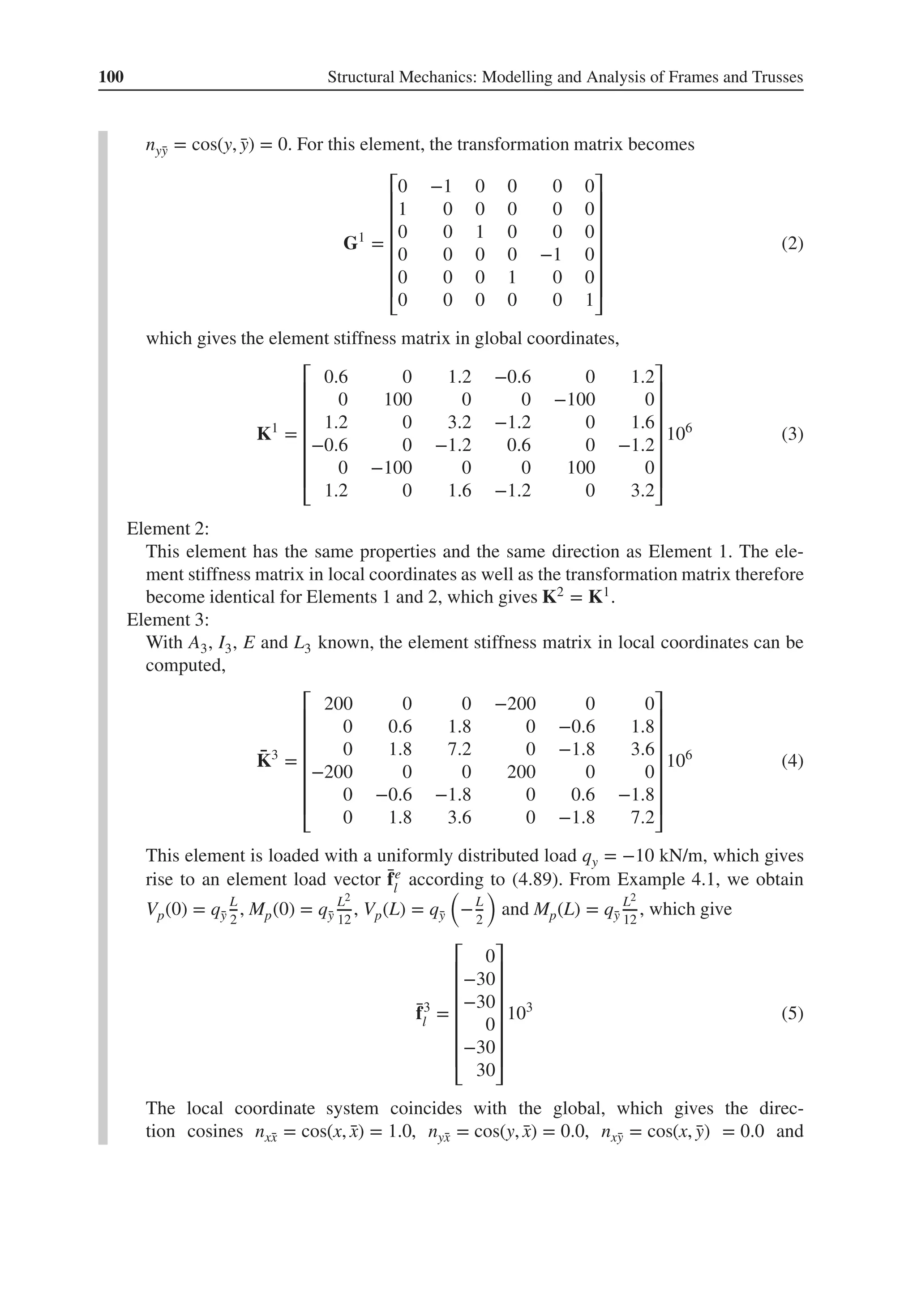 100 Structural Mechanics: Modelling and Analysis of Frames and Trusses
nȳ
y = cos(y, ̄
y) = 0. For this element, the transformation matrix becomes
G1
=
⎡
⎢
⎢
⎢
⎢
⎢
⎢
⎣
0 −1 0 0 0 0
1 0 0 0 0 0
0 0 1 0 0 0
0 0 0 0 −1 0
0 0 0 1 0 0
0 0 0 0 0 1
⎤
⎥
⎥
⎥
⎥
⎥
⎥
⎦
(2)
which gives the element stiffness matrix in global coordinates,
K1
=
⎡
⎢
⎢
⎢
⎢
⎢
⎢
⎣
0.6 0 1.2 −0.6 0 1.2
0 100 0 0 −100 0
1.2 0 3.2 −1.2 0 1.6
−0.6 0 −1.2 0.6 0 −1.2
0 −100 0 0 100 0
1.2 0 1.6 −1.2 0 3.2
⎤
⎥
⎥
⎥
⎥
⎥
⎥
⎦
106
(3)
Element 2:
This element has the same properties and the same direction as Element 1. The ele-
ment stiffness matrix in local coordinates as well as the transformation matrix therefore
become identical for Elements 1 and 2, which gives K2 = K1.
Element 3:
With A3, I3, E and L3 known, the element stiffness matrix in local coordinates can be
computed,
̄
K3
=
⎡
⎢
⎢
⎢
⎢
⎢
⎢
⎣
200 0 0 −200 0 0
0 0.6 1.8 0 −0.6 1.8
0 1.8 7.2 0 −1.8 3.6
−200 0 0 200 0 0
0 −0.6 −1.8 0 0.6 −1.8
0 1.8 3.6 0 −1.8 7.2
⎤
⎥
⎥
⎥
⎥
⎥
⎥
⎦
106
(4)
This element is loaded with a uniformly distributed load qy = −10 kN/m, which gives
rise to an element load vector ̄
fe
l
according to (4.89). From Example 4.1, we obtain
Vp(0) = q̄
y
L
2
, Mp(0) = q̄
y
L2
12
, Vp(L) = q̄
y
(
−L
2
)
and Mp(L) = q̄
y
L2
12
, which give
̄
f3
l =
⎡
⎢
⎢
⎢
⎢
⎢
⎢
⎣
0
−30
−30
0
−30
30
⎤
⎥
⎥
⎥
⎥
⎥
⎥
⎦
103
(5)
The local coordinate system coincides with the global, which gives the direc-
tion cosines nx̄
x = cos(x, ̄
x) = 1.0, nȳ
x = cos(y, ̄
x) = 0.0, nx̄
y = cos(x, ̄
y) = 0.0 and
 