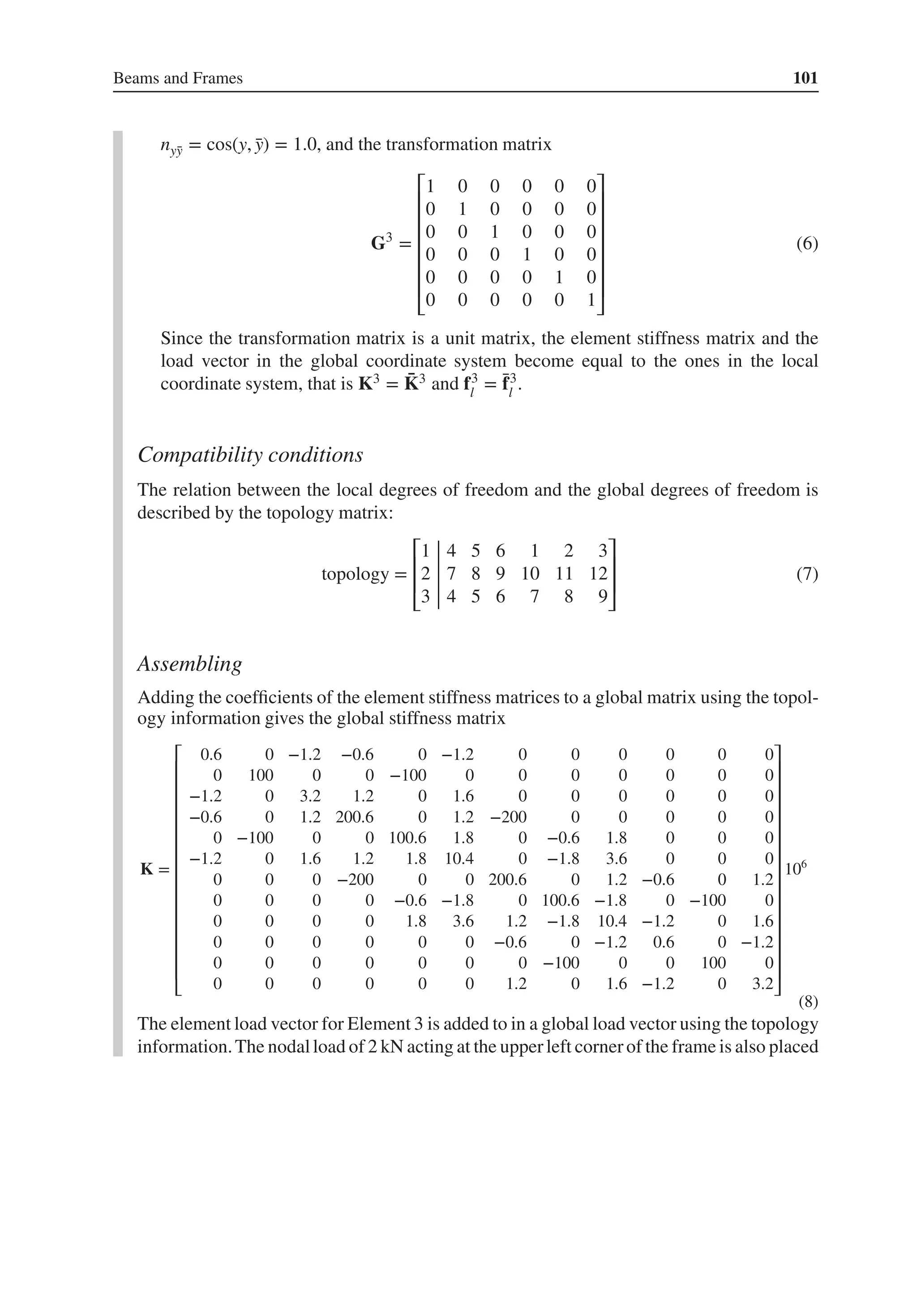 Beams and Frames 101
nȳ
y = cos(y, ̄
y) = 1.0, and the transformation matrix
G3
=
⎡
⎢
⎢
⎢
⎢
⎢
⎢
⎣
1 0 0 0 0 0
0 1 0 0 0 0
0 0 1 0 0 0
0 0 0 1 0 0
0 0 0 0 1 0
0 0 0 0 0 1
⎤
⎥
⎥
⎥
⎥
⎥
⎥
⎦
(6)
Since the transformation matrix is a unit matrix, the element stiffness matrix and the
load vector in the global coordinate system become equal to the ones in the local
coordinate system, that is K3 = ̄
K3 and f3
l
= ̄
f3
l
.
Compatibility conditions
The relation between the local degrees of freedom and the global degrees of freedom is
described by the topology matrix:
topology =
⎡
⎢
⎢
⎣
1 4 5 6 1 2 3
2 7 8 9 10 11 12
3 4 5 6 7 8 9
⎤
⎥
⎥
⎦
(7)
Assembling
Adding the coefficients of the element stiffness matrices to a global matrix using the topol-
ogy information gives the global stiffness matrix
K =
⎡
⎢
⎢
⎢
⎢
⎢
⎢
⎢
⎢
⎢
⎢
⎢
⎢
⎢
⎢
⎣
0.6 0 −1.2 −0.6 0 −1.2 0 0 0 0 0 0
0 100 0 0 −100 0 0 0 0 0 0 0
−1.2 0 3.2 1.2 0 1.6 0 0 0 0 0 0
−0.6 0 1.2 200.6 0 1.2 −200 0 0 0 0 0
0 −100 0 0 100.6 1.8 0 −0.6 1.8 0 0 0
−1.2 0 1.6 1.2 1.8 10.4 0 −1.8 3.6 0 0 0
0 0 0 −200 0 0 200.6 0 1.2 −0.6 0 1.2
0 0 0 0 −0.6 −1.8 0 100.6 −1.8 0 −100 0
0 0 0 0 1.8 3.6 1.2 −1.8 10.4 −1.2 0 1.6
0 0 0 0 0 0 −0.6 0 −1.2 0.6 0 −1.2
0 0 0 0 0 0 0 −100 0 0 100 0
0 0 0 0 0 0 1.2 0 1.6 −1.2 0 3.2
⎤
⎥
⎥
⎥
⎥
⎥
⎥
⎥
⎥
⎥
⎥
⎥
⎥
⎥
⎥
⎦
106
(8)
The element load vector for Element 3 is added to in a global load vector using the topology
information.The nodalload of 2 kN acting at the upperleft cornerof the frame is also placed
 