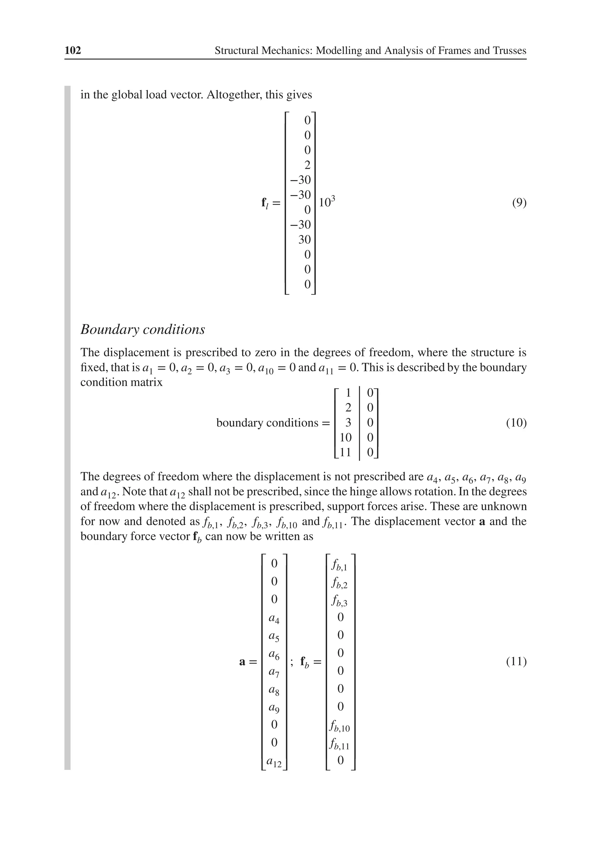 102 Structural Mechanics: Modelling and Analysis of Frames and Trusses
in the global load vector. Altogether, this gives
fl =
⎡
⎢
⎢
⎢
⎢
⎢
⎢
⎢
⎢
⎢
⎢
⎢
⎢
⎢
⎢
⎣
0
0
0
2
−30
−30
0
−30
30
0
0
0
⎤
⎥
⎥
⎥
⎥
⎥
⎥
⎥
⎥
⎥
⎥
⎥
⎥
⎥
⎥
⎦
103
(9)
Boundary conditions
The displacement is prescribed to zero in the degrees of freedom, where the structure is
fixed, that is a1 = 0, a2 = 0, a3 = 0, a10 = 0 and a11 = 0. This is described by the boundary
condition matrix
boundary conditions =
⎡
⎢
⎢
⎢
⎢
⎣
1 0
2 0
3 0
10 0
11 0
⎤
⎥
⎥
⎥
⎥
⎦
(10)
The degrees of freedom where the displacement is not prescribed are a4, a5, a6, a7, a8, a9
and a12. Note that a12 shall not be prescribed, since the hinge allows rotation. In the degrees
of freedom where the displacement is prescribed, support forces arise. These are unknown
for now and denoted as fb,1, fb,2, fb,3, fb,10 and fb,11. The displacement vector a and the
boundary force vector fb can now be written as
a =
⎡
⎢
⎢
⎢
⎢
⎢
⎢
⎢
⎢
⎢
⎢
⎢
⎢
⎢
⎢
⎢
⎢
⎢
⎣
0
0
0
a4
a5
a6
a7
a8
a9
0
0
a12
⎤
⎥
⎥
⎥
⎥
⎥
⎥
⎥
⎥
⎥
⎥
⎥
⎥
⎥
⎥
⎥
⎥
⎥
⎦
; fb =
⎡
⎢
⎢
⎢
⎢
⎢
⎢
⎢
⎢
⎢
⎢
⎢
⎢
⎢
⎢
⎢
⎢
⎢
⎣
fb,1
fb,2
fb,3
0
0
0
0
0
0
fb,10
fb,11
0
⎤
⎥
⎥
⎥
⎥
⎥
⎥
⎥
⎥
⎥
⎥
⎥
⎥
⎥
⎥
⎥
⎥
⎥
⎦
(11)
 