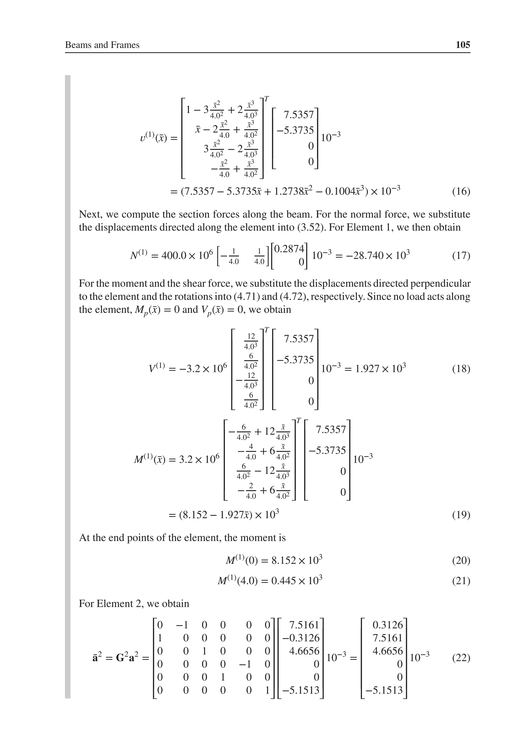 Beams and Frames 105
𝑣(1)
(̄
x) =
⎡
⎢
⎢
⎢
⎢
⎢
⎢
⎣
1 − 3 ̄
x2
4.02 + 2 ̄
x3
4.03
̄
x − 2 ̄
x2
4.0
+ ̄
x3
4.02
3 ̄
x2
4.02 − 2 ̄
x3
4.03
− ̄
x2
4.0
+ ̄
x3
4.02
⎤
⎥
⎥
⎥
⎥
⎥
⎥
⎦
T
⎡
⎢
⎢
⎢
⎢
⎣
7.5357
−5.3735
0
0
⎤
⎥
⎥
⎥
⎥
⎦
10−3
= (7.5357 − 5.3735̄
x + 1.2738̄
x2
− 0.1004̄
x3
) × 10−3
(16)
Next, we compute the section forces along the beam. For the normal force, we substitute
the displacements directed along the element into (3.52). For Element 1, we then obtain
N(1)
= 400.0 × 106
[
− 1
4.0
1
4.0
][
0.2874
0
]
10−3
= −28.740 × 103
(17)
For the moment and the shear force, we substitute the displacements directed perpendicular
to the element and the rotations into (4.71) and (4.72), respectively.Since no load acts along
the element, Mp(̄
x) = 0 and Vp(̄
x) = 0, we obtain
V(1)
= −3.2 × 106
⎡
⎢
⎢
⎢
⎢
⎢
⎢
⎣
12
4.03
6
4.02
− 12
4.03
6
4.02
⎤
⎥
⎥
⎥
⎥
⎥
⎥
⎦
T
⎡
⎢
⎢
⎢
⎢
⎢
⎢
⎣
7.5357
−5.3735
0
0
⎤
⎥
⎥
⎥
⎥
⎥
⎥
⎦
10−3
= 1.927 × 103
(18)
M(1)
(̄
x) = 3.2 × 106
⎡
⎢
⎢
⎢
⎢
⎢
⎢
⎣
− 6
4.02 + 12 ̄
x
4.03
− 4
4.0
+ 6 ̄
x
4.02
6
4.02 − 12 ̄
x
4.03
− 2
4.0
+ 6 ̄
x
4.02
⎤
⎥
⎥
⎥
⎥
⎥
⎥
⎦
T
⎡
⎢
⎢
⎢
⎢
⎢
⎢
⎣
7.5357
−5.3735
0
0
⎤
⎥
⎥
⎥
⎥
⎥
⎥
⎦
10−3
= (8.152 − 1.927̄
x) × 103
(19)
At the end points of the element, the moment is
M(1)
(0) = 8.152 × 103
(20)
M(1)
(4.0) = 0.445 × 103
(21)
For Element 2, we obtain
̄
a2
= G2
a2
=
⎡
⎢
⎢
⎢
⎢
⎢
⎢
⎣
0 −1 0 0 0 0
1 0 0 0 0 0
0 0 1 0 0 0
0 0 0 0 −1 0
0 0 0 1 0 0
0 0 0 0 0 1
⎤
⎥
⎥
⎥
⎥
⎥
⎥
⎦
⎡
⎢
⎢
⎢
⎢
⎢
⎢
⎣
7.5161
−0.3126
4.6656
0
0
−5.1513
⎤
⎥
⎥
⎥
⎥
⎥
⎥
⎦
10−3
=
⎡
⎢
⎢
⎢
⎢
⎢
⎢
⎣
0.3126
7.5161
4.6656
0
0
−5.1513
⎤
⎥
⎥
⎥
⎥
⎥
⎥
⎦
10−3
(22)
 