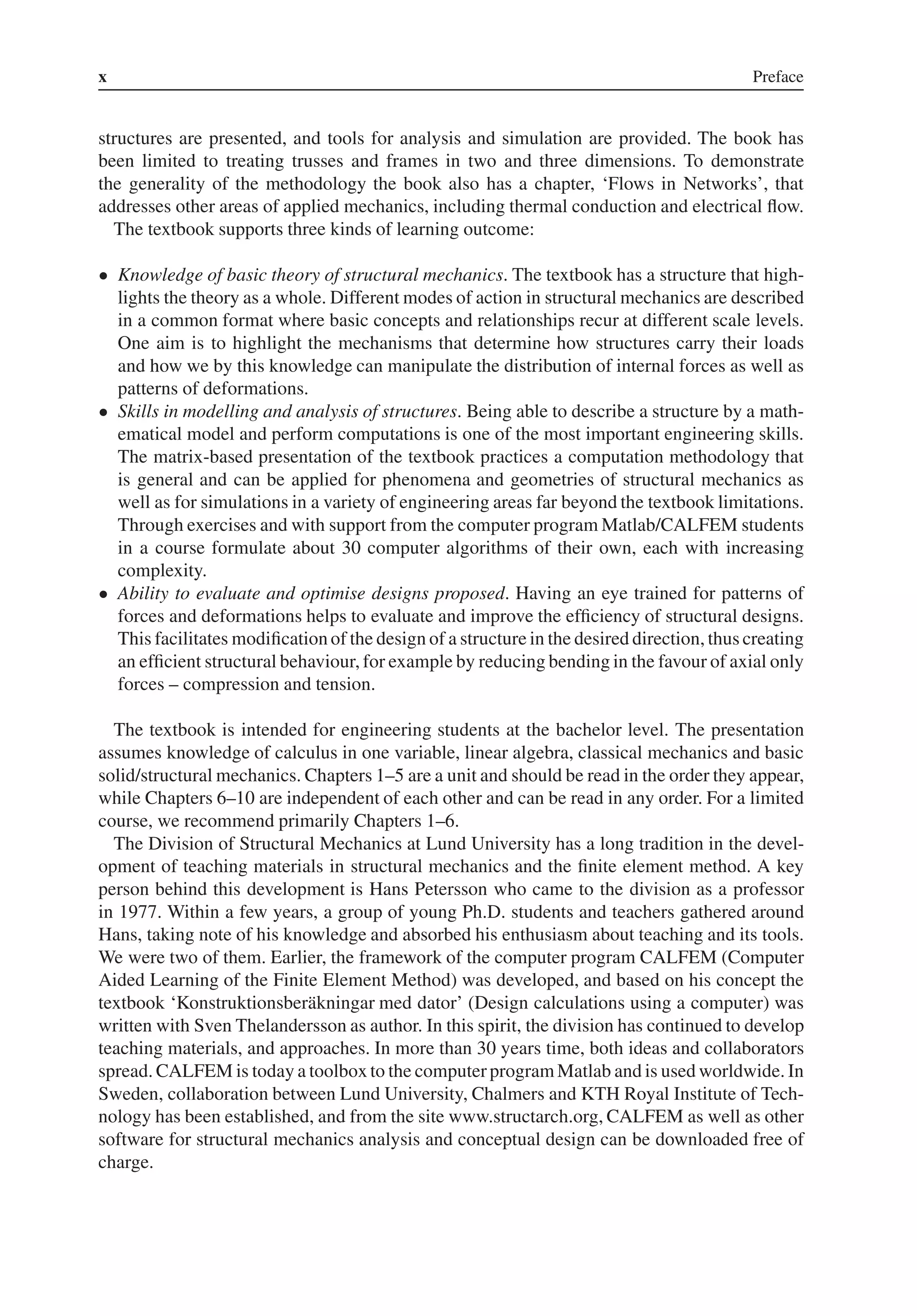 x Preface
structures are presented, and tools for analysis and simulation are provided. The book has
been limited to treating trusses and frames in two and three dimensions. To demonstrate
the generality of the methodology the book also has a chapter, ‘Flows in Networks’, that
addresses other areas of applied mechanics, including thermal conduction and electrical flow.
The textbook supports three kinds of learning outcome:
• Knowledge of basic theory of structural mechanics. The textbook has a structure that high-
lights the theory as a whole. Different modes of action in structural mechanics are described
in a common format where basic concepts and relationships recur at different scale levels.
One aim is to highlight the mechanisms that determine how structures carry their loads
and how we by this knowledge can manipulate the distribution of internal forces as well as
patterns of deformations.
• Skills in modelling and analysis of structures. Being able to describe a structure by a math-
ematical model and perform computations is one of the most important engineering skills.
The matrix-based presentation of the textbook practices a computation methodology that
is general and can be applied for phenomena and geometries of structural mechanics as
well as for simulations in a variety of engineering areas far beyond the textbook limitations.
Through exercises and with support from the computer program Matlab/CALFEM students
in a course formulate about 30 computer algorithms of their own, each with increasing
complexity.
• Ability to evaluate and optimise designs proposed. Having an eye trained for patterns of
forces and deformations helps to evaluate and improve the efficiency of structural designs.
This facilitates modification of the design of a structure in the desired direction, thus creating
an efficient structural behaviour, for example by reducing bending in the favour of axial only
forces – compression and tension.
The textbook is intended for engineering students at the bachelor level. The presentation
assumes knowledge of calculus in one variable, linear algebra, classical mechanics and basic
solid/structural mechanics. Chapters 1–5 are a unit and should be read in the order they appear,
while Chapters 6–10 are independent of each other and can be read in any order. For a limited
course, we recommend primarily Chapters 1–6.
The Division of Structural Mechanics at Lund University has a long tradition in the devel-
opment of teaching materials in structural mechanics and the finite element method. A key
person behind this development is Hans Petersson who came to the division as a professor
in 1977. Within a few years, a group of young Ph.D. students and teachers gathered around
Hans, taking note of his knowledge and absorbed his enthusiasm about teaching and its tools.
We were two of them. Earlier, the framework of the computer program CALFEM (Computer
Aided Learning of the Finite Element Method) was developed, and based on his concept the
textbook ‘Konstruktionsberäkningar med dator’ (Design calculations using a computer) was
written with Sven Thelandersson as author. In this spirit, the division has continued to develop
teaching materials, and approaches. In more than 30 years time, both ideas and collaborators
spread. CALFEM is today a toolbox to the computerprogramMatlab and is used worldwide. In
Sweden, collaboration between Lund University, Chalmers and KTH Royal Institute of Tech-
nology has been established, and from the site www.structarch.org, CALFEM as well as other
software for structural mechanics analysis and conceptual design can be downloaded free of
charge.
 