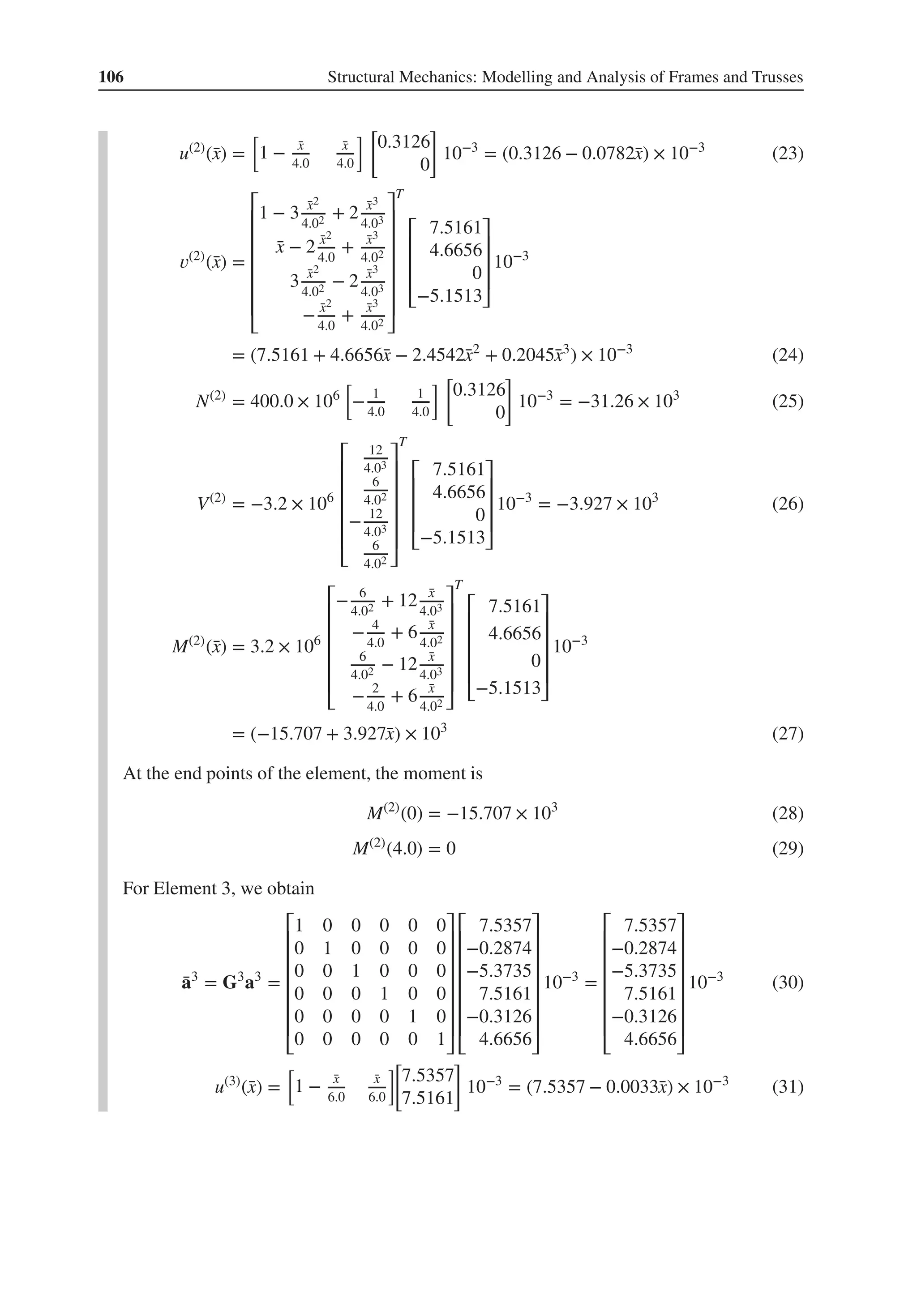 106 Structural Mechanics: Modelling and Analysis of Frames and Trusses
u(2)
(̄
x) =
[
1 − ̄
x
4.0
̄
x
4.0
] [
0.3126
0
]
10−3
= (0.3126 − 0.0782̄
x) × 10−3
(23)
𝑣(2)
(̄
x) =
⎡
⎢
⎢
⎢
⎢
⎢
⎢
⎣
1 − 3 ̄
x2
4.02 + 2 ̄
x3
4.03
̄
x − 2 ̄
x2
4.0
+ ̄
x3
4.02
3 ̄
x2
4.02 − 2 ̄
x3
4.03
− ̄
x2
4.0
+ ̄
x3
4.02
⎤
⎥
⎥
⎥
⎥
⎥
⎥
⎦
T
⎡
⎢
⎢
⎢
⎣
7.5161
4.6656
0
−5.1513
⎤
⎥
⎥
⎥
⎦
10−3
= (7.5161 + 4.6656̄
x − 2.4542̄
x2
+ 0.2045̄
x3
) × 10−3
(24)
N(2)
= 400.0 × 106
[
− 1
4.0
1
4.0
] [
0.3126
0
]
10−3
= −31.26 × 103
(25)
V(2)
= −3.2 × 106
⎡
⎢
⎢
⎢
⎢
⎢
⎣
12
4.03
6
4.02
− 12
4.03
6
4.02
⎤
⎥
⎥
⎥
⎥
⎥
⎦
T
⎡
⎢
⎢
⎢
⎣
7.5161
4.6656
0
−5.1513
⎤
⎥
⎥
⎥
⎦
10−3
= −3.927 × 103
(26)
M(2)
(̄
x) = 3.2 × 106
⎡
⎢
⎢
⎢
⎢
⎢
⎣
− 6
4.02 + 12 ̄
x
4.03
− 4
4.0
+ 6 ̄
x
4.02
6
4.02 − 12 ̄
x
4.03
− 2
4.0
+ 6 ̄
x
4.02
⎤
⎥
⎥
⎥
⎥
⎥
⎦
T
⎡
⎢
⎢
⎢
⎢
⎣
7.5161
4.6656
0
−5.1513
⎤
⎥
⎥
⎥
⎥
⎦
10−3
= (−15.707 + 3.927̄
x) × 103
(27)
At the end points of the element, the moment is
M(2)
(0) = −15.707 × 103
(28)
M(2)
(4.0) = 0 (29)
For Element 3, we obtain
̄
a3
= G3
a3
=
⎡
⎢
⎢
⎢
⎢
⎢
⎢
⎣
1 0 0 0 0 0
0 1 0 0 0 0
0 0 1 0 0 0
0 0 0 1 0 0
0 0 0 0 1 0
0 0 0 0 0 1
⎤
⎥
⎥
⎥
⎥
⎥
⎥
⎦
⎡
⎢
⎢
⎢
⎢
⎢
⎢
⎣
7.5357
−0.2874
−5.3735
7.5161
−0.3126
4.6656
⎤
⎥
⎥
⎥
⎥
⎥
⎥
⎦
10−3
=
⎡
⎢
⎢
⎢
⎢
⎢
⎢
⎣
7.5357
−0.2874
−5.3735
7.5161
−0.3126
4.6656
⎤
⎥
⎥
⎥
⎥
⎥
⎥
⎦
10−3
(30)
u(3)
(̄
x) =
[
1 − ̄
x
6.0
̄
x
6.0
]
[
7.5357
7.5161
]
10−3
= (7.5357 − 0.0033̄
x) × 10−3
(31)
 