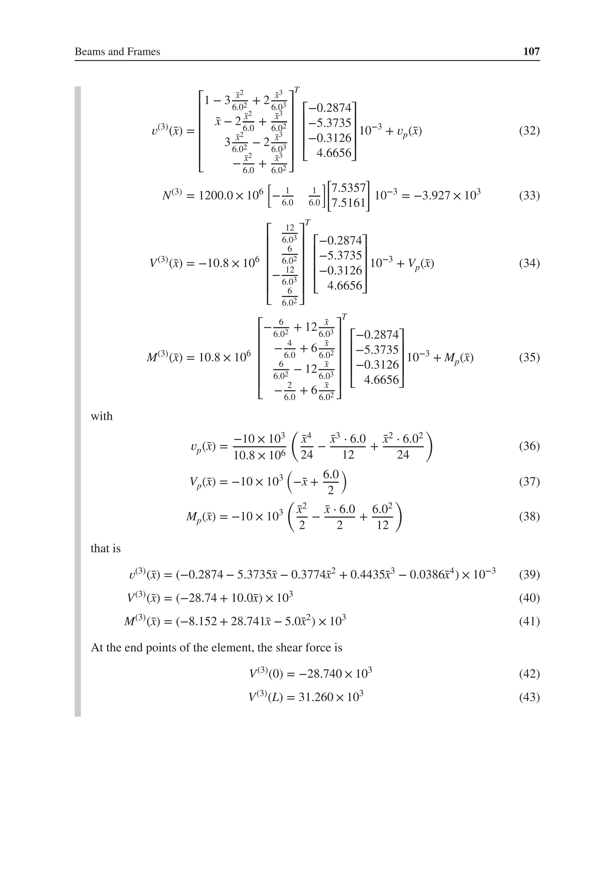 Beams and Frames 107
𝑣(3)
(̄
x) =
⎡
⎢
⎢
⎢
⎢
⎢
⎣
1 − 3 ̄
x2
6.02 + 2 ̄
x3
6.03
̄
x − 2 ̄
x2
6.0
+ ̄
x3
6.02
3 ̄
x2
6.02 − 2 ̄
x3
6.03
− ̄
x2
6.0
+ ̄
x3
6.02
⎤
⎥
⎥
⎥
⎥
⎥
⎦
T
⎡
⎢
⎢
⎢
⎣
−0.2874
−5.3735
−0.3126
4.6656
⎤
⎥
⎥
⎥
⎦
10−3
+ 𝑣p(̄
x) (32)
N(3)
= 1200.0 × 106
[
− 1
6.0
1
6.0
][
7.5357
7.5161
]
10−3
= −3.927 × 103
(33)
V(3)
(̄
x) = −10.8 × 106
⎡
⎢
⎢
⎢
⎢
⎢
⎣
12
6.03
6
6.02
− 12
6.03
6
6.02
⎤
⎥
⎥
⎥
⎥
⎥
⎦
T
⎡
⎢
⎢
⎢
⎣
−0.2874
−5.3735
−0.3126
4.6656
⎤
⎥
⎥
⎥
⎦
10−3
+ Vp(̄
x) (34)
M(3)
(̄
x) = 10.8 × 106
⎡
⎢
⎢
⎢
⎢
⎢
⎣
− 6
6.02 + 12 ̄
x
6.03
− 4
6.0
+ 6 ̄
x
6.02
6
6.02 − 12 ̄
x
6.03
− 2
6.0
+ 6 ̄
x
6.02
⎤
⎥
⎥
⎥
⎥
⎥
⎦
T
⎡
⎢
⎢
⎢
⎣
−0.2874
−5.3735
−0.3126
4.6656
⎤
⎥
⎥
⎥
⎦
10−3
+ Mp(̄
x) (35)
with
𝑣p(̄
x) =
−10 × 103
10.8 × 106
(
̄
x4
24
−
̄
x3 ⋅ 6.0
12
+
̄
x2 ⋅ 6.02
24
)
(36)
Vp(̄
x) = −10 × 103
(
−̄
x +
6.0
2
)
(37)
Mp(̄
x) = −10 × 103
(
̄
x2
2
−
̄
x ⋅ 6.0
2
+
6.02
12
)
(38)
that is
𝑣(3)
(̄
x) = (−0.2874 − 5.3735̄
x − 0.3774̄
x2
+ 0.4435̄
x3
− 0.0386̄
x4
) × 10−3
(39)
V(3)
(̄
x) = (−28.74 + 10.0̄
x) × 103
(40)
M(3)
(̄
x) = (−8.152 + 28.741̄
x − 5.0̄
x2
) × 103
(41)
At the end points of the element, the shear force is
V(3)
(0) = −28.740 × 103
(42)
V(3)
(L) = 31.260 × 103
(43)
 