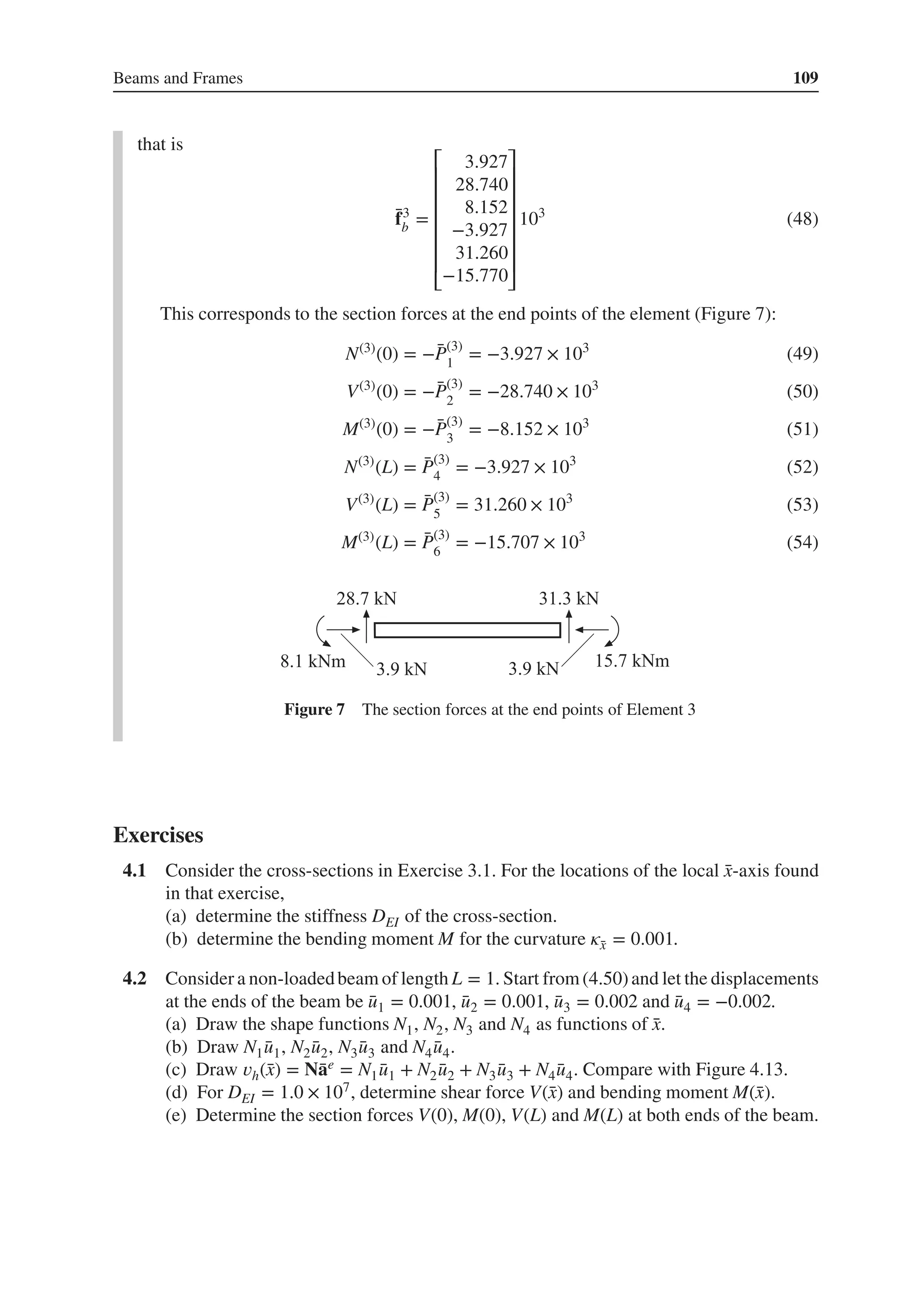Beams and Frames 109
that is
̄
f3
b =
⎡
⎢
⎢
⎢
⎢
⎢
⎢
⎣
3.927
28.740
8.152
−3.927
31.260
−15.770
⎤
⎥
⎥
⎥
⎥
⎥
⎥
⎦
103
(48)
This corresponds to the section forces at the end points of the element (Figure 7):
N(3)
(0) = −̄
P(3)
1
= −3.927 × 103
(49)
V(3)
(0) = −̄
P(3)
2
= −28.740 × 103
(50)
M(3)
(0) = −̄
P(3)
3
= −8.152 × 103
(51)
N(3)
(L) = ̄
P(3)
4
= −3.927 × 103
(52)
V(3)
(L) = ̄
P(3)
5
= 31.260 × 103
(53)
M(3)
(L) = ̄
P(3)
6
= −15.707 × 103
(54)
Figure 7 The section forces at the end points of Element 3
Exercises
4.1 Consider the cross-sections in Exercise 3.1. For the locations of the local ̄
x-axis found
in that exercise,
(a) determine the stiffness DEI of the cross-section.
(b) determine the bending moment M for the curvature 𝜅̄
x = 0.001.
4.2 Consider a non-loadedbeam of length L = 1. Start from(4.50)and let the displacements
at the ends of the beam be ̄
u1 = 0.001, ̄
u2 = 0.001, ̄
u3 = 0.002 and ̄
u4 = −0.002.
(a) Draw the shape functions N1, N2, N3 and N4 as functions of ̄
x.
(b) Draw N1 ̄
u1, N2 ̄
u2, N3 ̄
u3 and N4 ̄
u4.
(c) Draw 𝑣h(̄
x) = N̄
ae = N1 ̄
u1 + N2 ̄
u2 + N3 ̄
u3 + N4 ̄
u4. Compare with Figure 4.13.
(d) For DEI = 1.0 × 107, determine shear force V(̄
x) and bending moment M(̄
x).
(e) Determine the section forces V(0), M(0), V(L) and M(L) at both ends of the beam.
 