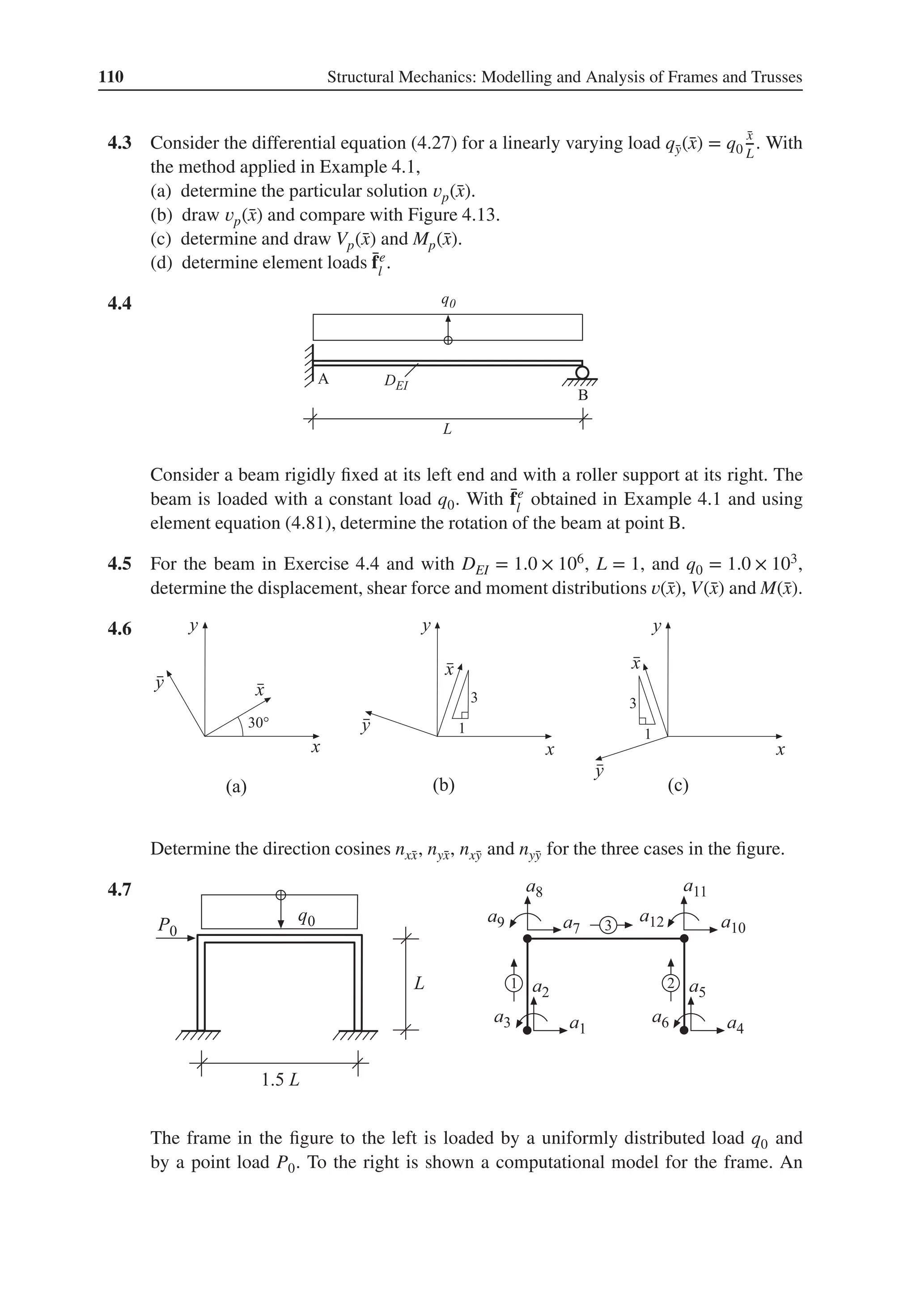 110 Structural Mechanics: Modelling and Analysis of Frames and Trusses
4.3 Consider the differential equation (4.27) for a linearly varying load q̄
y(̄
x) = q0
̄
x
L
. With
the method applied in Example 4.1,
(a) determine the particular solution 𝑣p(̄
x).
(b) draw 𝑣p(̄
x) and compare with Figure 4.13.
(c) determine and draw Vp(̄
x) and Mp(̄
x).
(d) determine element loads ̄
fe
l
.
4.4 .
Consider a beam rigidly fixed at its left end and with a roller support at its right. The
beam is loaded with a constant load q0. With ̄
fe
l
obtained in Example 4.1 and using
element equation (4.81), determine the rotation of the beam at point B.
4.5 For the beam in Exercise 4.4 and with DEI = 1.0 × 106, L = 1, and q0 = 1.0 × 103,
determine the displacement, shear force and moment distributions 𝑣(̄
x), V(̄
x) and M(̄
x).
4.6 .
Determine the direction cosines nx̄
x, nȳ
x, nx̄
y and nȳ
y for the three cases in the figure.
4.7 .
The frame in the figure to the left is loaded by a uniformly distributed load q0 and
by a point load P0. To the right is shown a computational model for the frame. An
 