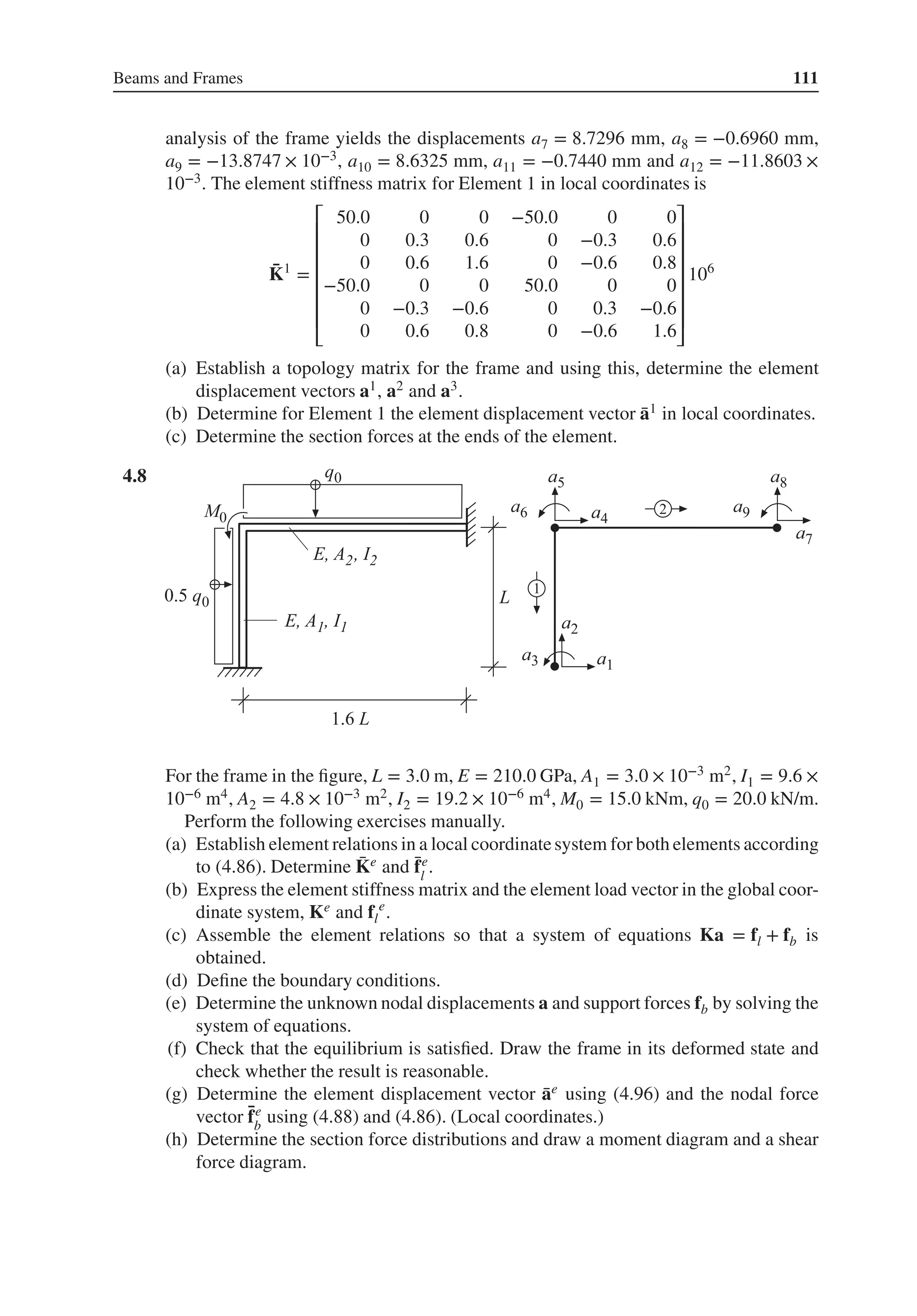 Beams and Frames 111
analysis of the frame yields the displacements a7 = 8.7296 mm, a8 = −0.6960 mm,
a9 = −13.8747 × 10−3, a10 = 8.6325 mm, a11 = −0.7440 mm and a12 = −11.8603 ×
10−3. The element stiffness matrix for Element 1 in local coordinates is
̄
K1
=
⎡
⎢
⎢
⎢
⎢
⎢
⎢
⎣
50.0 0 0 −50.0 0 0
0 0.3 0.6 0 −0.3 0.6
0 0.6 1.6 0 −0.6 0.8
−50.0 0 0 50.0 0 0
0 −0.3 −0.6 0 0.3 −0.6
0 0.6 0.8 0 −0.6 1.6
⎤
⎥
⎥
⎥
⎥
⎥
⎥
⎦
106
(a) Establish a topology matrix for the frame and using this, determine the element
displacement vectors a1, a2 and a3.
(b) Determine for Element 1 the element displacement vector ̄
a1 in local coordinates.
(c) Determine the section forces at the ends of the element.
4.8 .
For the frame in the figure, L = 3.0 m, E = 210.0 GPa, A1 = 3.0 × 10−3 m2, I1 = 9.6 ×
10−6 m4, A2 = 4.8 × 10−3 m2, I2 = 19.2 × 10−6 m4, M0 = 15.0 kNm, q0 = 20.0 kN/m.
Perform the following exercises manually.
(a) Establish element relations in a local coordinatesystem for both elements according
to (4.86). Determine ̄
Ke and ̄
fe
l
.
(b) Express the element stiffness matrix and the element load vector in the global coor-
dinate system, Ke and fl
e
.
(c) Assemble the element relations so that a system of equations Ka = fl + fb is
obtained.
(d) Define the boundary conditions.
(e) Determine the unknown nodal displacements a and support forces fb by solving the
system of equations.
(f) Check that the equilibrium is satisfied. Draw the frame in its deformed state and
check whether the result is reasonable.
(g) Determine the element displacement vector ̄
ae using (4.96) and the nodal force
vector ̄
fe
b
using (4.88) and (4.86). (Local coordinates.)
(h) Determine the section force distributions and draw a moment diagram and a shear
force diagram.
 
