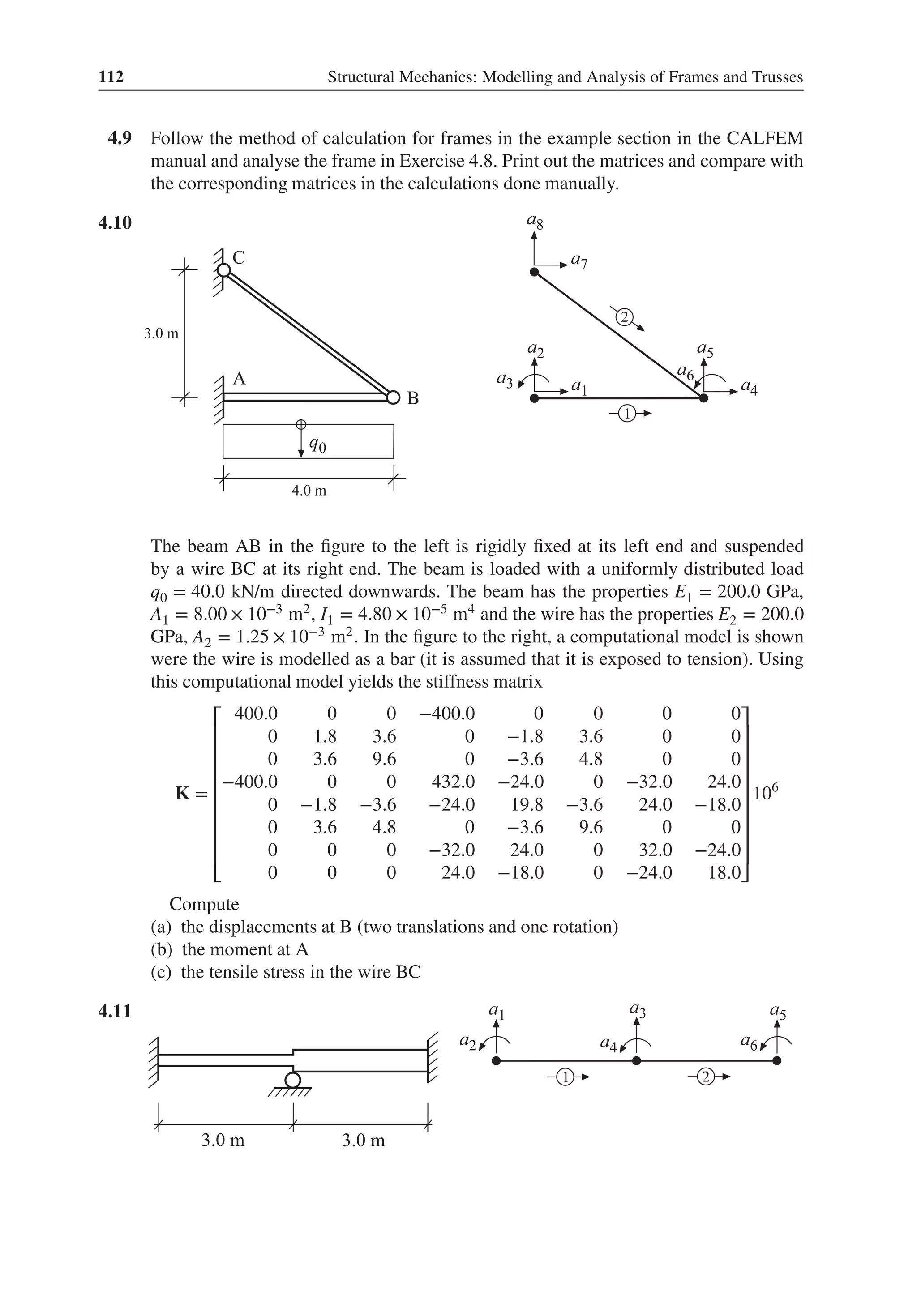 112 Structural Mechanics: Modelling and Analysis of Frames and Trusses
4.9 Follow the method of calculation for frames in the example section in the CALFEM
manual and analyse the frame in Exercise 4.8. Print out the matrices and compare with
the corresponding matrices in the calculations done manually.
4.10 .
The beam AB in the figure to the left is rigidly fixed at its left end and suspended
by a wire BC at its right end. The beam is loaded with a uniformly distributed load
q0 = 40.0 kN/m directed downwards. The beam has the properties E1 = 200.0 GPa,
A1 = 8.00 × 10−3 m2, I1 = 4.80 × 10−5 m4 and the wire has the properties E2 = 200.0
GPa, A2 = 1.25 × 10−3 m2. In the figure to the right, a computational model is shown
were the wire is modelled as a bar (it is assumed that it is exposed to tension). Using
this computational model yields the stiffness matrix
K =
⎡
⎢
⎢
⎢
⎢
⎢
⎢
⎢
⎢
⎣
400.0 0 0 −400.0 0 0 0 0
0 1.8 3.6 0 −1.8 3.6 0 0
0 3.6 9.6 0 −3.6 4.8 0 0
−400.0 0 0 432.0 −24.0 0 −32.0 24.0
0 −1.8 −3.6 −24.0 19.8 −3.6 24.0 −18.0
0 3.6 4.8 0 −3.6 9.6 0 0
0 0 0 −32.0 24.0 0 32.0 −24.0
0 0 0 24.0 −18.0 0 −24.0 18.0
⎤
⎥
⎥
⎥
⎥
⎥
⎥
⎥
⎥
⎦
106
Compute
(a) the displacements at B (two translations and one rotation)
(b) the moment at A
(c) the tensile stress in the wire BC
4.11 .
 