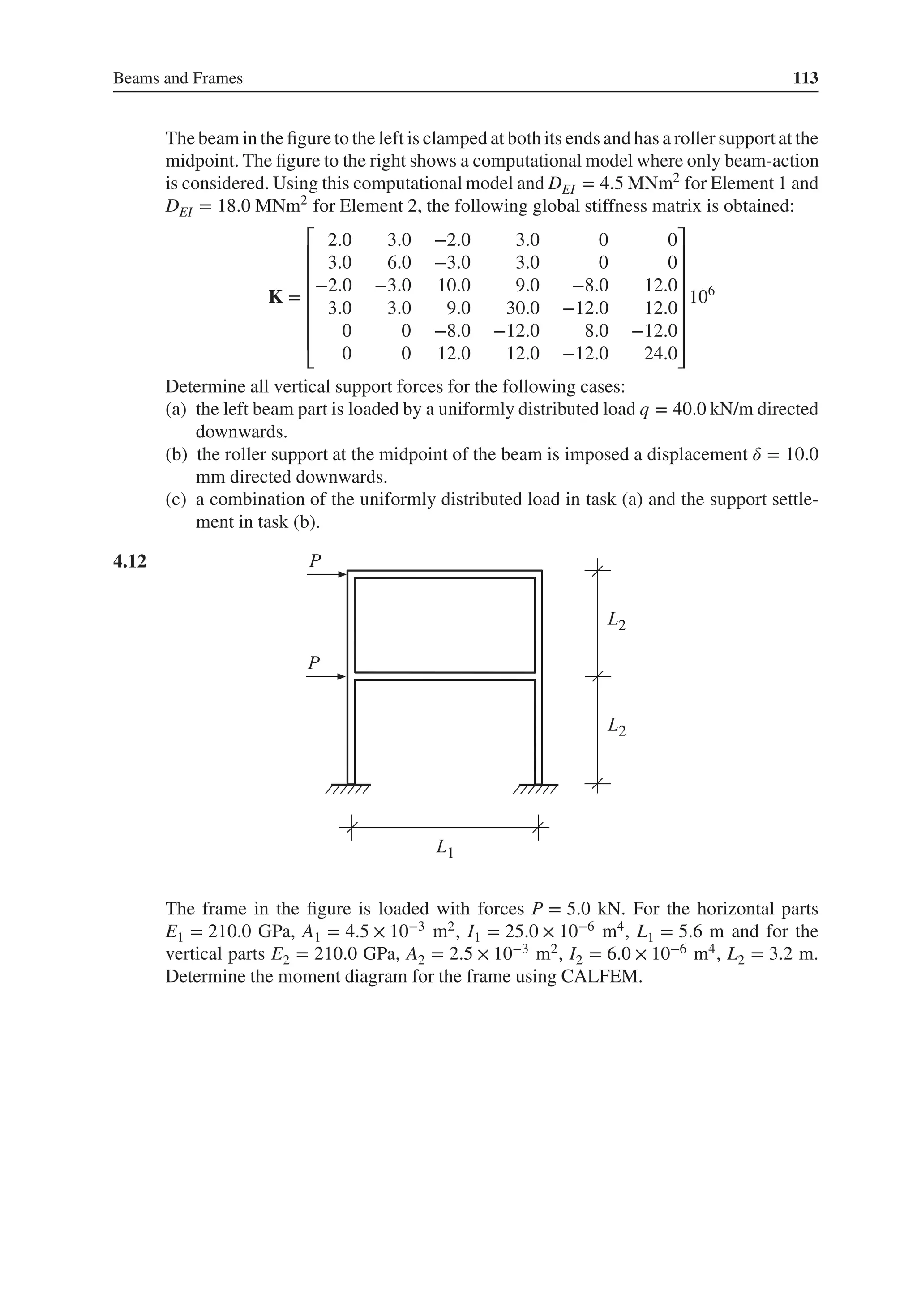 Beams and Frames 113
The beam in the figure to the left is clamped at both its ends and has a roller supportat the
midpoint. The figure to the right shows a computational model where only beam-action
is considered. Using this computational model and DEI = 4.5 MNm2
for Element 1 and
DEI = 18.0 MNm2
for Element 2, the following global stiffness matrix is obtained:
K =
⎡
⎢
⎢
⎢
⎢
⎢
⎢
⎣
2.0 3.0 −2.0 3.0 0 0
3.0 6.0 −3.0 3.0 0 0
−2.0 −3.0 10.0 9.0 −8.0 12.0
3.0 3.0 9.0 30.0 −12.0 12.0
0 0 −8.0 −12.0 8.0 −12.0
0 0 12.0 12.0 −12.0 24.0
⎤
⎥
⎥
⎥
⎥
⎥
⎥
⎦
106
Determine all vertical support forces for the following cases:
(a) the left beam part is loaded by a uniformly distributed load q = 40.0 kN/m directed
downwards.
(b) the roller support at the midpoint of the beam is imposed a displacement 𝛿 = 10.0
mm directed downwards.
(c) a combination of the uniformly distributed load in task (a) and the support settle-
ment in task (b).
4.12 .
The frame in the figure is loaded with forces P = 5.0 kN. For the horizontal parts
E1 = 210.0 GPa, A1 = 4.5 × 10−3 m2, I1 = 25.0 × 10−6 m4, L1 = 5.6 m and for the
vertical parts E2 = 210.0 GPa, A2 = 2.5 × 10−3 m2, I2 = 6.0 × 10−6 m4, L2 = 3.2 m.
Determine the moment diagram for the frame using CALFEM.
 