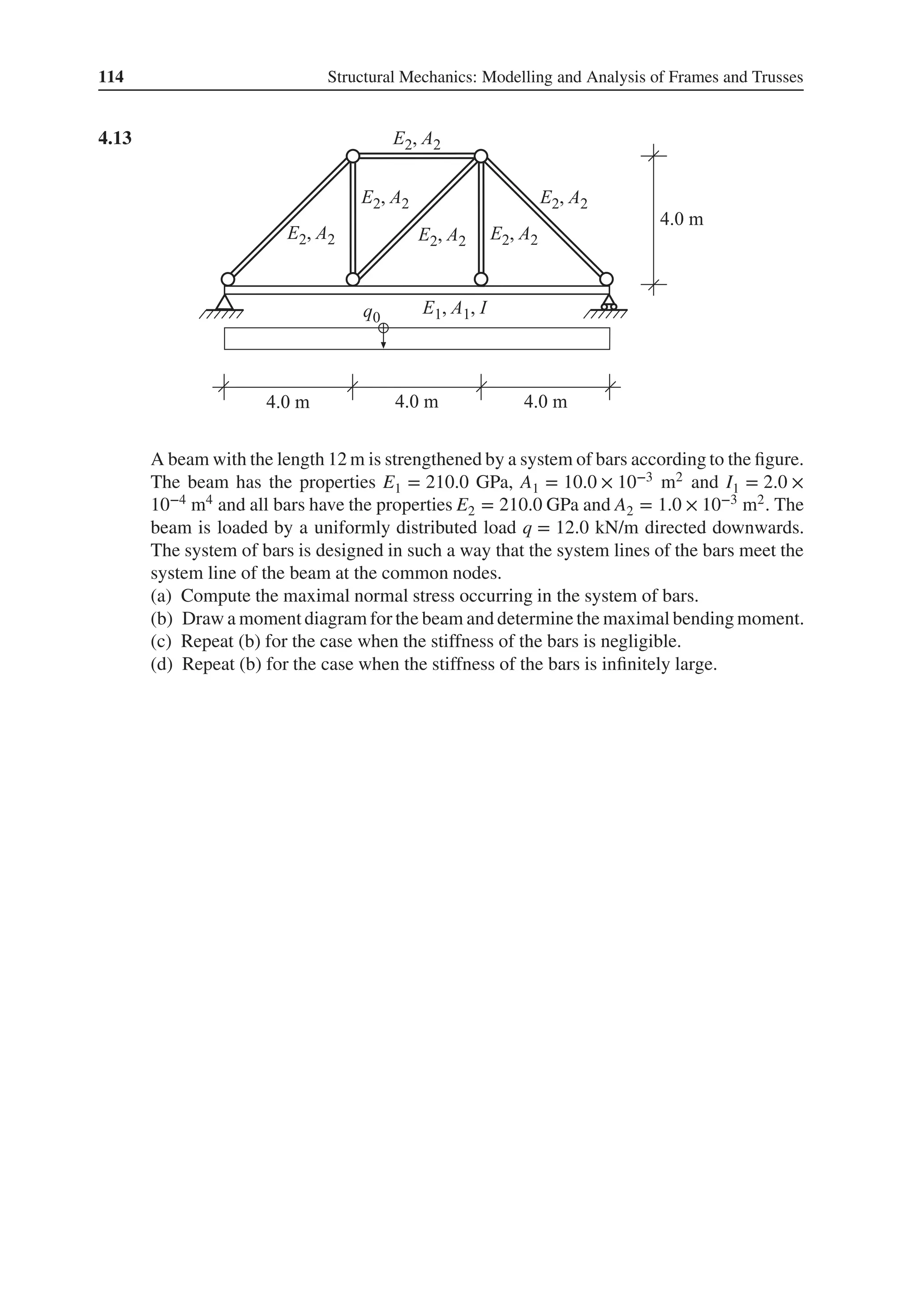114 Structural Mechanics: Modelling and Analysis of Frames and Trusses
4.13 .
A beam with the length 12 m is strengthened by a system of bars according to the figure.
The beam has the properties E1 = 210.0 GPa, A1 = 10.0 × 10−3 m2 and I1 = 2.0 ×
10−4 m4 and all bars have the properties E2 = 210.0 GPa and A2 = 1.0 × 10−3 m2. The
beam is loaded by a uniformly distributed load q = 12.0 kN/m directed downwards.
The system of bars is designed in such a way that the system lines of the bars meet the
system line of the beam at the common nodes.
(a) Compute the maximal normal stress occurring in the system of bars.
(b) Draw a moment diagram for the beam and determine the maximal bending moment.
(c) Repeat (b) for the case when the stiffness of the bars is negligible.
(d) Repeat (b) for the case when the stiffness of the bars is infinitely large.
 
