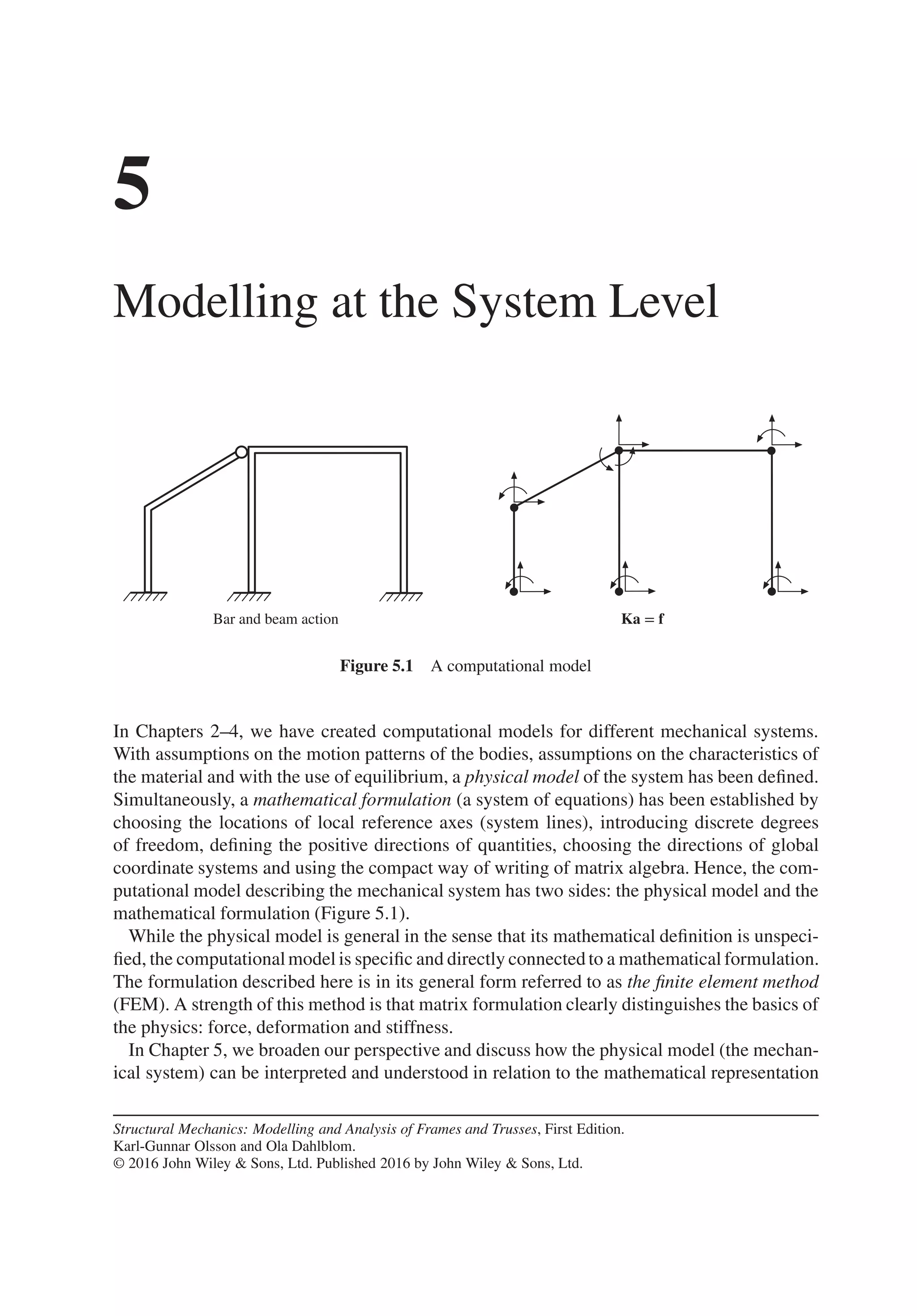 5
Modelling at the System Level
Bar and beam action Ka = f
Figure 5.1 A computational model
In Chapters 2–4, we have created computational models for different mechanical systems.
With assumptions on the motion patterns of the bodies, assumptions on the characteristics of
the material and with the use of equilibrium, a physical model of the system has been defined.
Simultaneously, a mathematical formulation (a system of equations) has been established by
choosing the locations of local reference axes (system lines), introducing discrete degrees
of freedom, defining the positive directions of quantities, choosing the directions of global
coordinate systems and using the compact way of writing of matrix algebra. Hence, the com-
putational model describing the mechanical system has two sides: the physical model and the
mathematical formulation (Figure 5.1).
While the physical model is general in the sense that its mathematical definition is unspeci-
fied, the computationalmodel is specific and directly connected to a mathematical formulation.
The formulation described here is in its general form referred to as the finite element method
(FEM). A strength of this method is that matrix formulation clearly distinguishes the basics of
the physics: force, deformation and stiffness.
In Chapter 5, we broaden our perspective and discuss how the physical model (the mechan-
ical system) can be interpreted and understood in relation to the mathematical representation
Structural Mechanics: Modelling and Analysis of Frames and Trusses, First Edition.
Karl-Gunnar Olsson and Ola Dahlblom.
© 2016 John Wiley & Sons, Ltd. Published 2016 by John Wiley & Sons, Ltd.
 