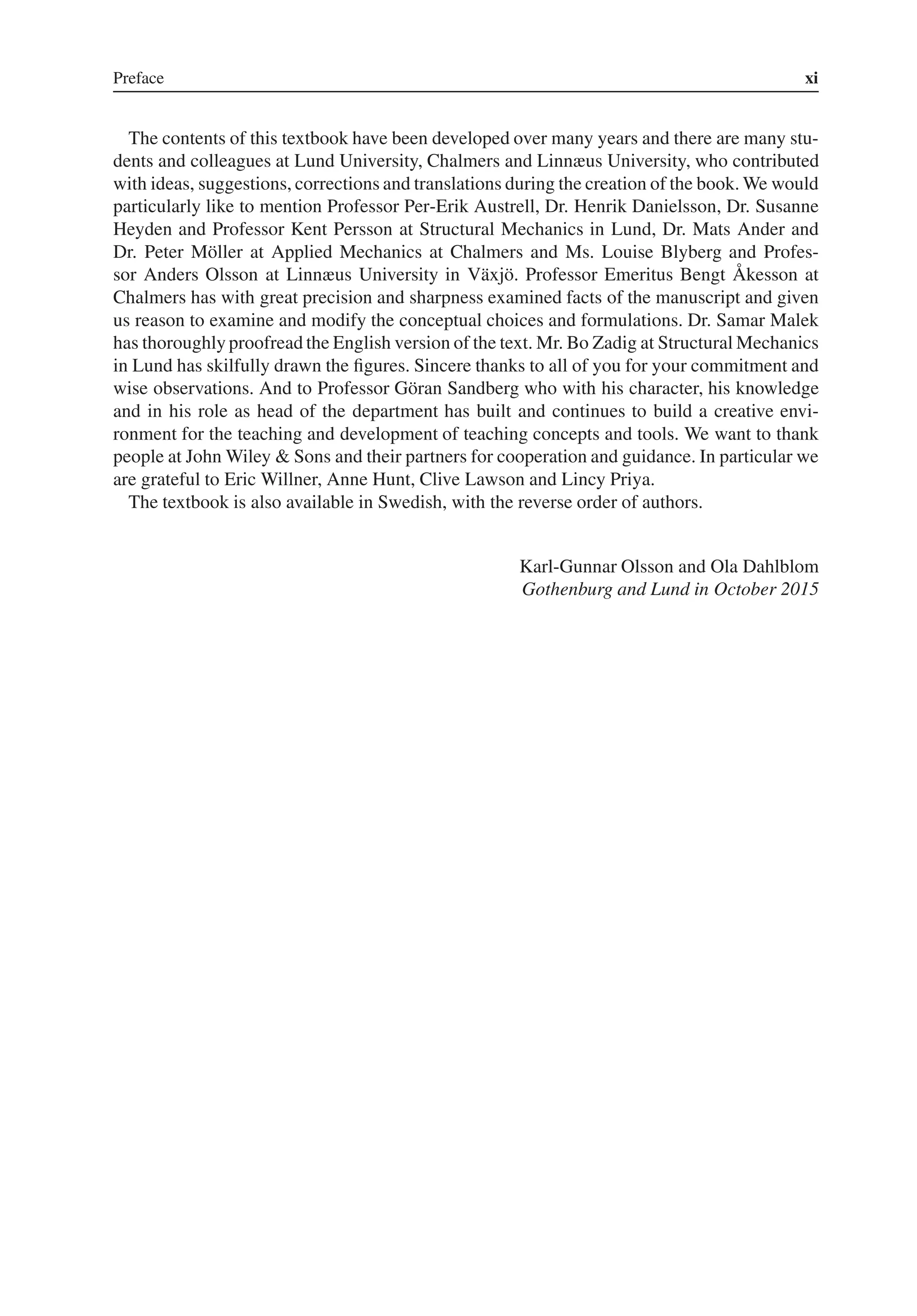 Preface xi
The contents of this textbook have been developed over many years and there are many stu-
dents and colleagues at Lund University, Chalmers and Linnæus University, who contributed
with ideas, suggestions, corrections and translations during the creation of the book. We would
particularly like to mention Professor Per-Erik Austrell, Dr. Henrik Danielsson, Dr. Susanne
Heyden and Professor Kent Persson at Structural Mechanics in Lund, Dr. Mats Ander and
Dr. Peter Möller at Applied Mechanics at Chalmers and Ms. Louise Blyberg and Profes-
sor Anders Olsson at Linnæus University in Växjö. Professor Emeritus Bengt Åkesson at
Chalmers has with great precision and sharpness examined facts of the manuscript and given
us reason to examine and modify the conceptual choices and formulations. Dr. Samar Malek
has thoroughly proofread the English version of the text. Mr. Bo Zadig at Structural Mechanics
in Lund has skilfully drawn the figures. Sincere thanks to all of you for your commitment and
wise observations. And to Professor Göran Sandberg who with his character, his knowledge
and in his role as head of the department has built and continues to build a creative envi-
ronment for the teaching and development of teaching concepts and tools. We want to thank
people at John Wiley & Sons and their partners for cooperation and guidance. In particular we
are grateful to Eric Willner, Anne Hunt, Clive Lawson and Lincy Priya.
The textbook is also available in Swedish, with the reverse order of authors.
Karl-Gunnar Olsson and Ola Dahlblom
Gothenburg and Lund in October 2015
 