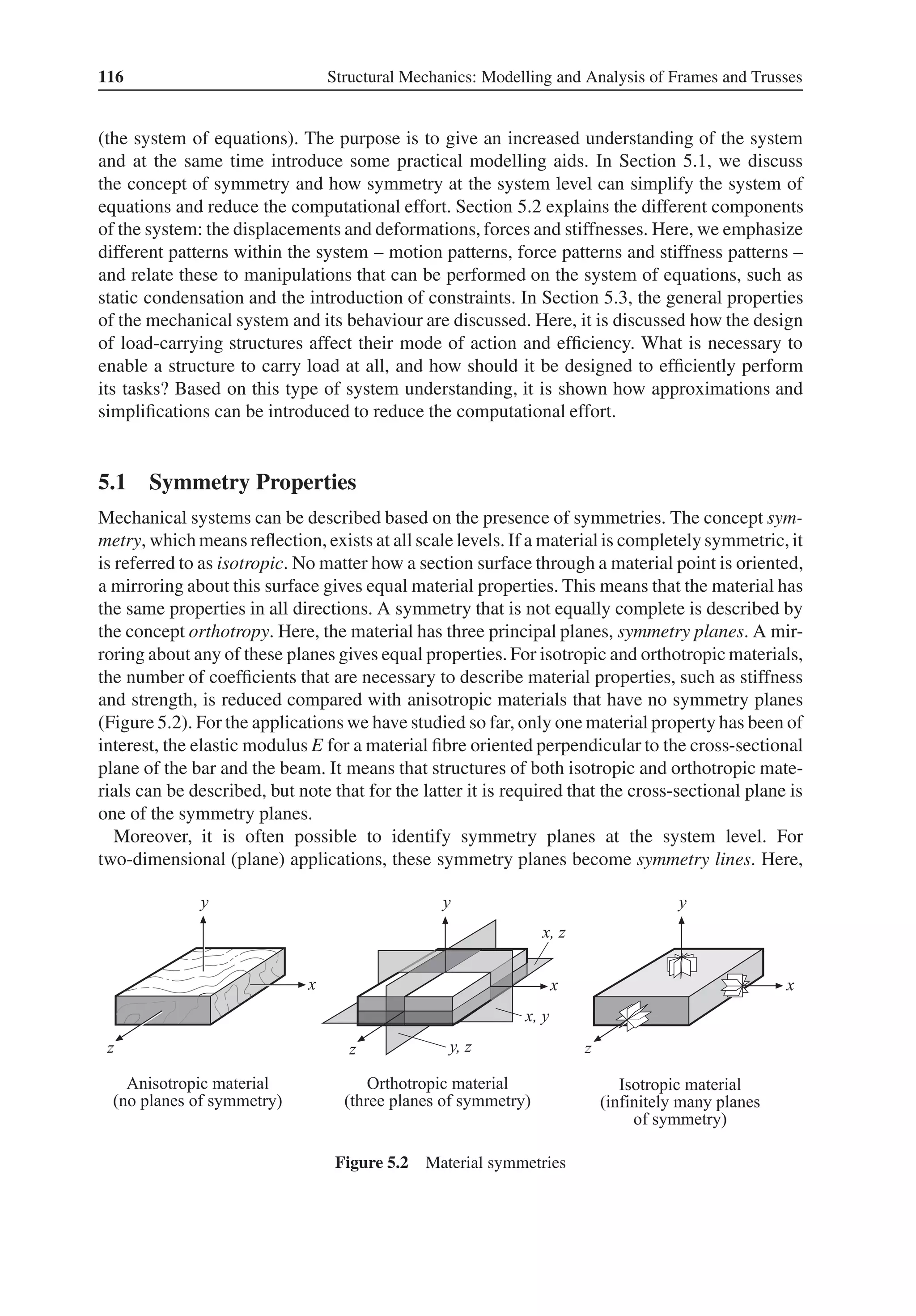 116 Structural Mechanics: Modelling and Analysis of Frames and Trusses
(the system of equations). The purpose is to give an increased understanding of the system
and at the same time introduce some practical modelling aids. In Section 5.1, we discuss
the concept of symmetry and how symmetry at the system level can simplify the system of
equations and reduce the computational effort. Section 5.2 explains the different components
of the system: the displacements and deformations, forces and stiffnesses. Here, we emphasize
different patterns within the system – motion patterns, force patterns and stiffness patterns –
and relate these to manipulations that can be performed on the system of equations, such as
static condensation and the introduction of constraints. In Section 5.3, the general properties
of the mechanical system and its behaviour are discussed. Here, it is discussed how the design
of load-carrying structures affect their mode of action and efficiency. What is necessary to
enable a structure to carry load at all, and how should it be designed to efficiently perform
its tasks? Based on this type of system understanding, it is shown how approximations and
simplifications can be introduced to reduce the computational effort.
5.1 Symmetry Properties
Mechanical systems can be described based on the presence of symmetries. The concept sym-
metry, which means reflection, exists at all scale levels. If a material is completely symmetric, it
is referred to as isotropic. No matter how a section surface through a material point is oriented,
a mirroring about this surface gives equal material properties. This means that the material has
the same properties in all directions. A symmetry that is not equally complete is described by
the concept orthotropy. Here, the material has three principal planes, symmetry planes. A mir-
roring about any of these planes gives equal properties. For isotropic and orthotropic materials,
the number of coefficients that are necessary to describe material properties, such as stiffness
and strength, is reduced compared with anisotropic materials that have no symmetry planes
(Figure 5.2). For the applications we have studied so far, only one material property has been of
interest, the elastic modulus E for a material fibre oriented perpendicular to the cross-sectional
plane of the bar and the beam. It means that structures of both isotropic and orthotropic mate-
rials can be described, but note that for the latter it is required that the cross-sectional plane is
one of the symmetry planes.
Moreover, it is often possible to identify symmetry planes at the system level. For
two-dimensional (plane) applications, these symmetry planes become symmetry lines. Here,
Figure 5.2 Material symmetries
 
