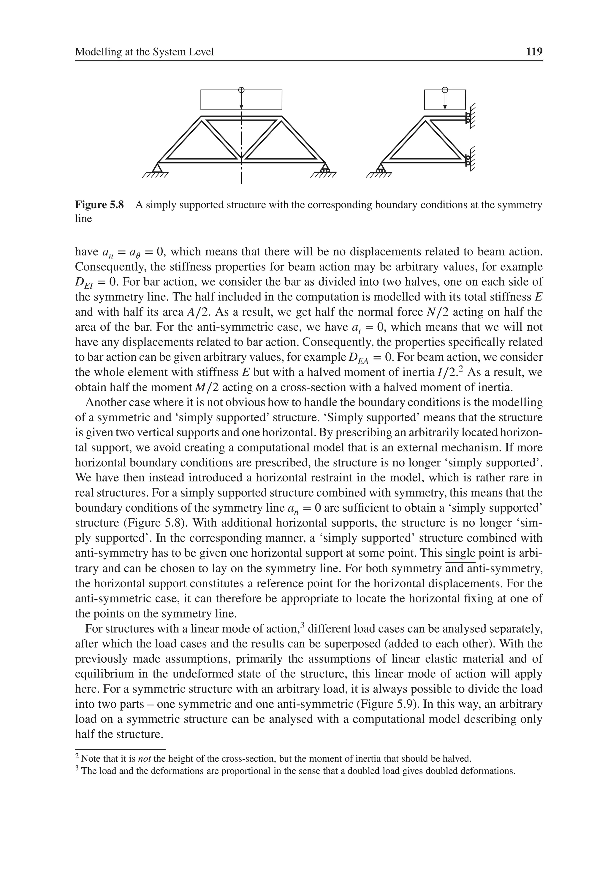 Modelling at the System Level 119
Figure 5.8 A simply supported structure with the corresponding boundary conditions at the symmetry
line
have an = a𝜃 = 0, which means that there will be no displacements related to beam action.
Consequently, the stiffness properties for beam action may be arbitrary values, for example
DEI = 0. For bar action, we consider the bar as divided into two halves, one on each side of
the symmetry line. The half included in the computation is modelled with its total stiffness E
and with half its area A∕2. As a result, we get half the normal force N∕2 acting on half the
area of the bar. For the anti-symmetric case, we have at = 0, which means that we will not
have any displacements related to bar action. Consequently, the properties specifically related
to bar action can be given arbitrary values, for example DEA = 0. For beam action, we consider
the whole element with stiffness E but with a halved moment of inertia I∕2.2 As a result, we
obtain half the moment M∕2 acting on a cross-section with a halved moment of inertia.
Another case where it is not obvious how to handle the boundary conditions is the modelling
of a symmetric and ‘simply supported’ structure. ‘Simply supported’ means that the structure
is given two vertical supports and one horizontal. By prescribing an arbitrarily located horizon-
tal support, we avoid creating a computational model that is an external mechanism. If more
horizontal boundary conditions are prescribed, the structure is no longer ‘simply supported’.
We have then instead introduced a horizontal restraint in the model, which is rather rare in
real structures. For a simply supported structure combined with symmetry, this means that the
boundary conditions of the symmetry line an = 0 are sufficient to obtain a ‘simply supported’
structure (Figure 5.8). With additional horizontal supports, the structure is no longer ‘sim-
ply supported’. In the corresponding manner, a ‘simply supported’ structure combined with
anti-symmetry has to be given one horizontal support at some point. This single point is arbi-
trary and can be chosen to lay on the symmetry line. For both symmetry and anti-symmetry,
the horizontal support constitutes a reference point for the horizontal displacements. For the
anti-symmetric case, it can therefore be appropriate to locate the horizontal fixing at one of
the points on the symmetry line.
For structures with a linear mode of action,3 different load cases can be analysed separately,
after which the load cases and the results can be superposed (added to each other). With the
previously made assumptions, primarily the assumptions of linear elastic material and of
equilibrium in the undeformed state of the structure, this linear mode of action will apply
here. For a symmetric structure with an arbitrary load, it is always possible to divide the load
into two parts – one symmetric and one anti-symmetric (Figure 5.9). In this way, an arbitrary
load on a symmetric structure can be analysed with a computational model describing only
half the structure.
2 Note that it is not the height of the cross-section, but the moment of inertia that should be halved.
3 The load and the deformations are proportional in the sense that a doubled load gives doubled deformations.
 