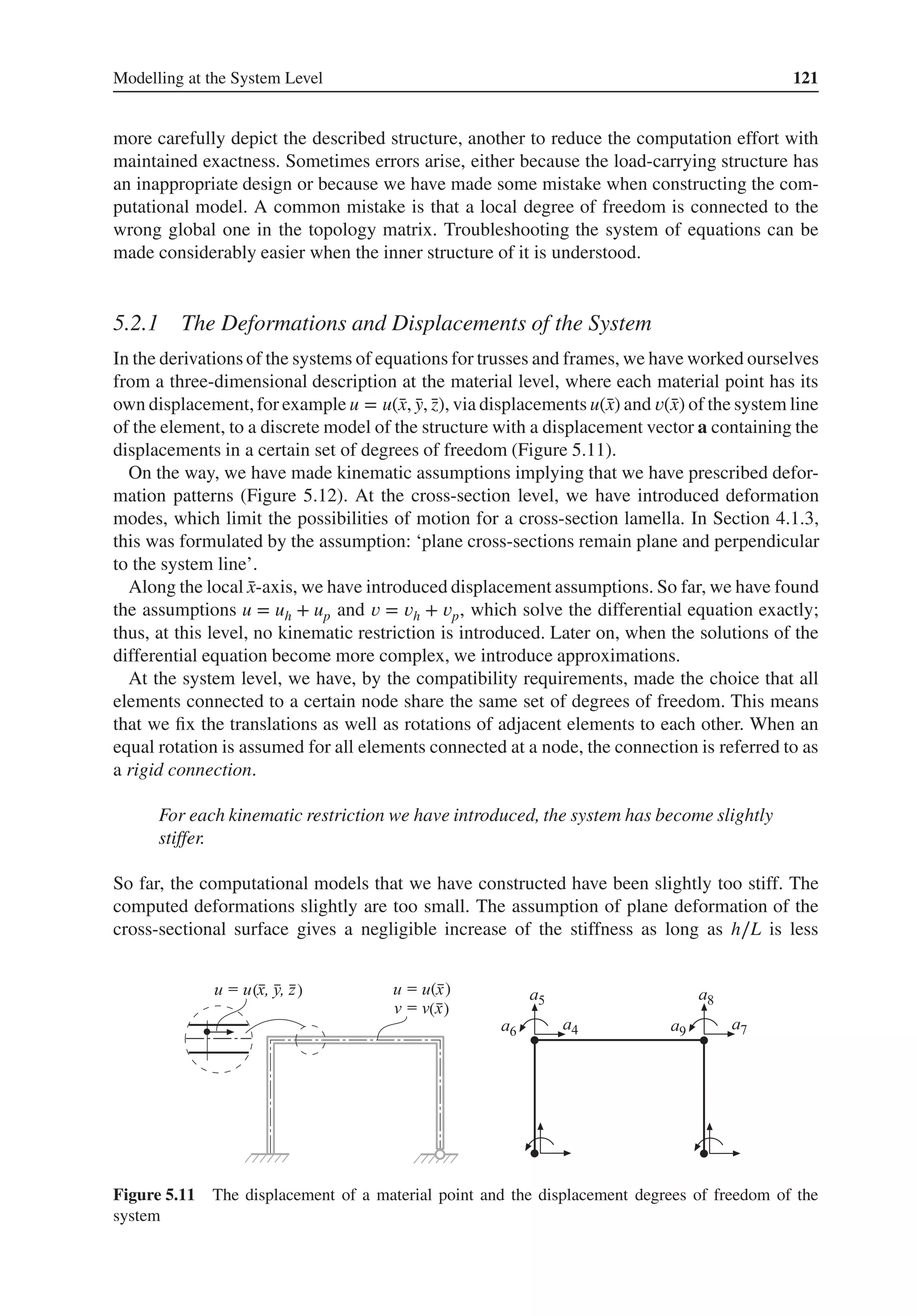 Modelling at the System Level 121
more carefully depict the described structure, another to reduce the computation effort with
maintained exactness. Sometimes errors arise, either because the load-carrying structure has
an inappropriate design or because we have made some mistake when constructing the com-
putational model. A common mistake is that a local degree of freedom is connected to the
wrong global one in the topology matrix. Troubleshooting the system of equations can be
made considerably easier when the inner structure of it is understood.
5.2.1 The Deformations and Displacements of the System
In the derivations of the systems of equations for trusses and frames, we have worked ourselves
from a three-dimensional description at the material level, where each material point has its
own displacement,for example u = u(̄
x, ̄
y, ̄
z), via displacements u(̄
x) and 𝑣(̄
x) of the system line
of the element, to a discrete model of the structure with a displacement vector a containing the
displacements in a certain set of degrees of freedom (Figure 5.11).
On the way, we have made kinematic assumptions implying that we have prescribed defor-
mation patterns (Figure 5.12). At the cross-section level, we have introduced deformation
modes, which limit the possibilities of motion for a cross-section lamella. In Section 4.1.3,
this was formulated by the assumption: ‘plane cross-sections remain plane and perpendicular
to the system line’.
Along the local ̄
x-axis, we have introduced displacement assumptions. So far, we have found
the assumptions u = uh + up and 𝑣 = 𝑣h + 𝑣p, which solve the differential equation exactly;
thus, at this level, no kinematic restriction is introduced. Later on, when the solutions of the
differential equation become more complex, we introduce approximations.
At the system level, we have, by the compatibility requirements, made the choice that all
elements connected to a certain node share the same set of degrees of freedom. This means
that we fix the translations as well as rotations of adjacent elements to each other. When an
equal rotation is assumed for all elements connected at a node, the connection is referred to as
a rigid connection.
For each kinematic restriction we have introduced, the system has become slightly
stiffer.
So far, the computational models that we have constructed have been slightly too stiff. The
computed deformations slightly are too small. The assumption of plane deformation of the
cross-sectional surface gives a negligible increase of the stiffness as long as h∕L is less
( ) ( )
( )
Figure 5.11 The displacement of a material point and the displacement degrees of freedom of the
system
 