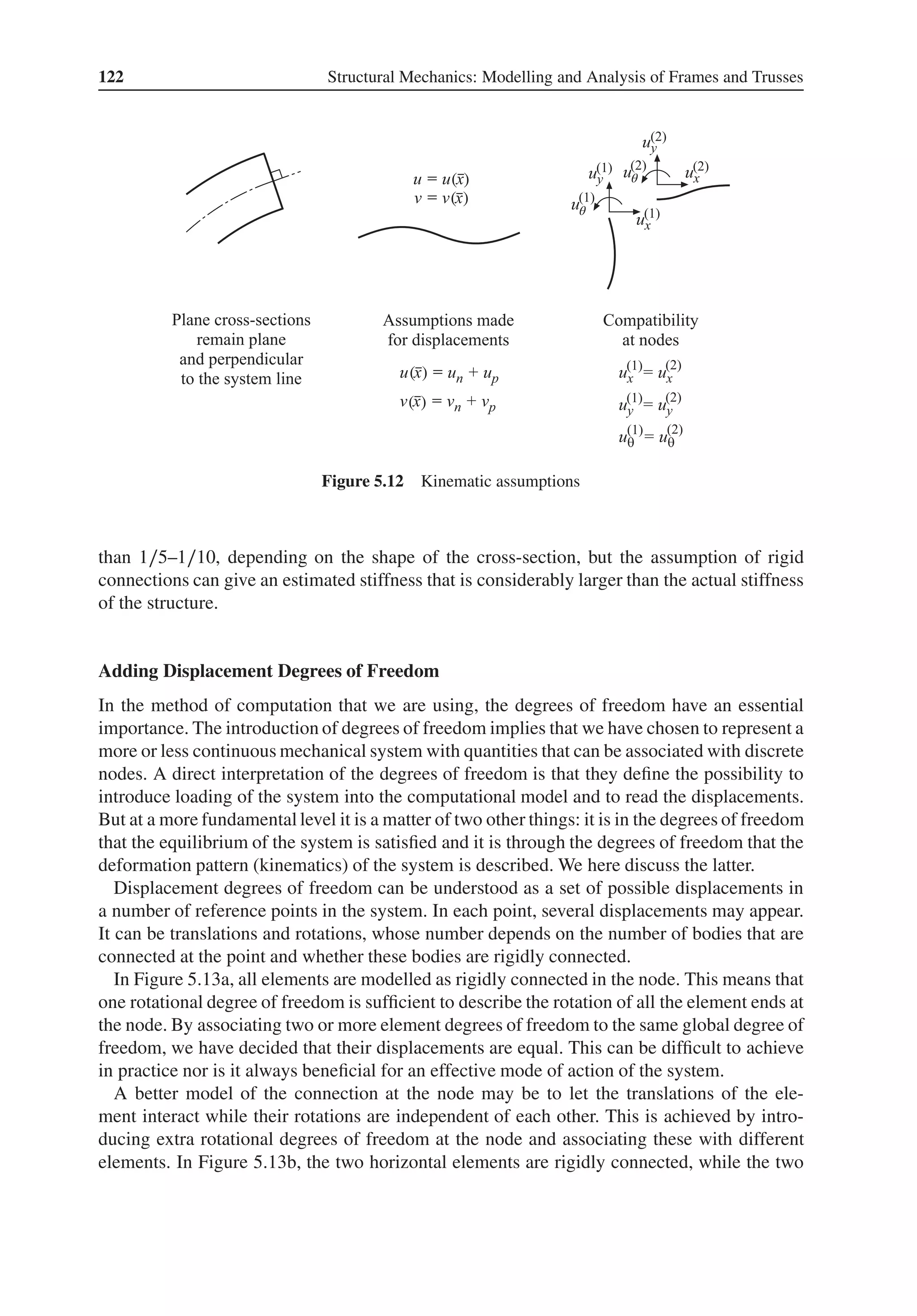 122 Structural Mechanics: Modelling and Analysis of Frames and Trusses
( )
( )
( )
( )
θ
θ
Figure 5.12 Kinematic assumptions
than 1∕5–1∕10, depending on the shape of the cross-section, but the assumption of rigid
connections can give an estimated stiffness that is considerably larger than the actual stiffness
of the structure.
Adding Displacement Degrees of Freedom
In the method of computation that we are using, the degrees of freedom have an essential
importance. The introduction of degrees of freedom implies that we have chosen to represent a
more or less continuous mechanical system with quantities that can be associated with discrete
nodes. A direct interpretation of the degrees of freedom is that they define the possibility to
introduce loading of the system into the computational model and to read the displacements.
But at a more fundamental level it is a matter of two other things: it is in the degrees of freedom
that the equilibrium of the system is satisfied and it is through the degrees of freedom that the
deformation pattern (kinematics) of the system is described. We here discuss the latter.
Displacement degrees of freedom can be understood as a set of possible displacements in
a number of reference points in the system. In each point, several displacements may appear.
It can be translations and rotations, whose number depends on the number of bodies that are
connected at the point and whether these bodies are rigidly connected.
In Figure 5.13a, all elements are modelled as rigidly connected in the node. This means that
one rotational degree of freedom is sufficient to describe the rotation of all the element ends at
the node. By associating two or more element degrees of freedom to the same global degree of
freedom, we have decided that their displacements are equal. This can be difficult to achieve
in practice nor is it always beneficial for an effective mode of action of the system.
A better model of the connection at the node may be to let the translations of the ele-
ment interact while their rotations are independent of each other. This is achieved by intro-
ducing extra rotational degrees of freedom at the node and associating these with different
elements. In Figure 5.13b, the two horizontal elements are rigidly connected, while the two
 
