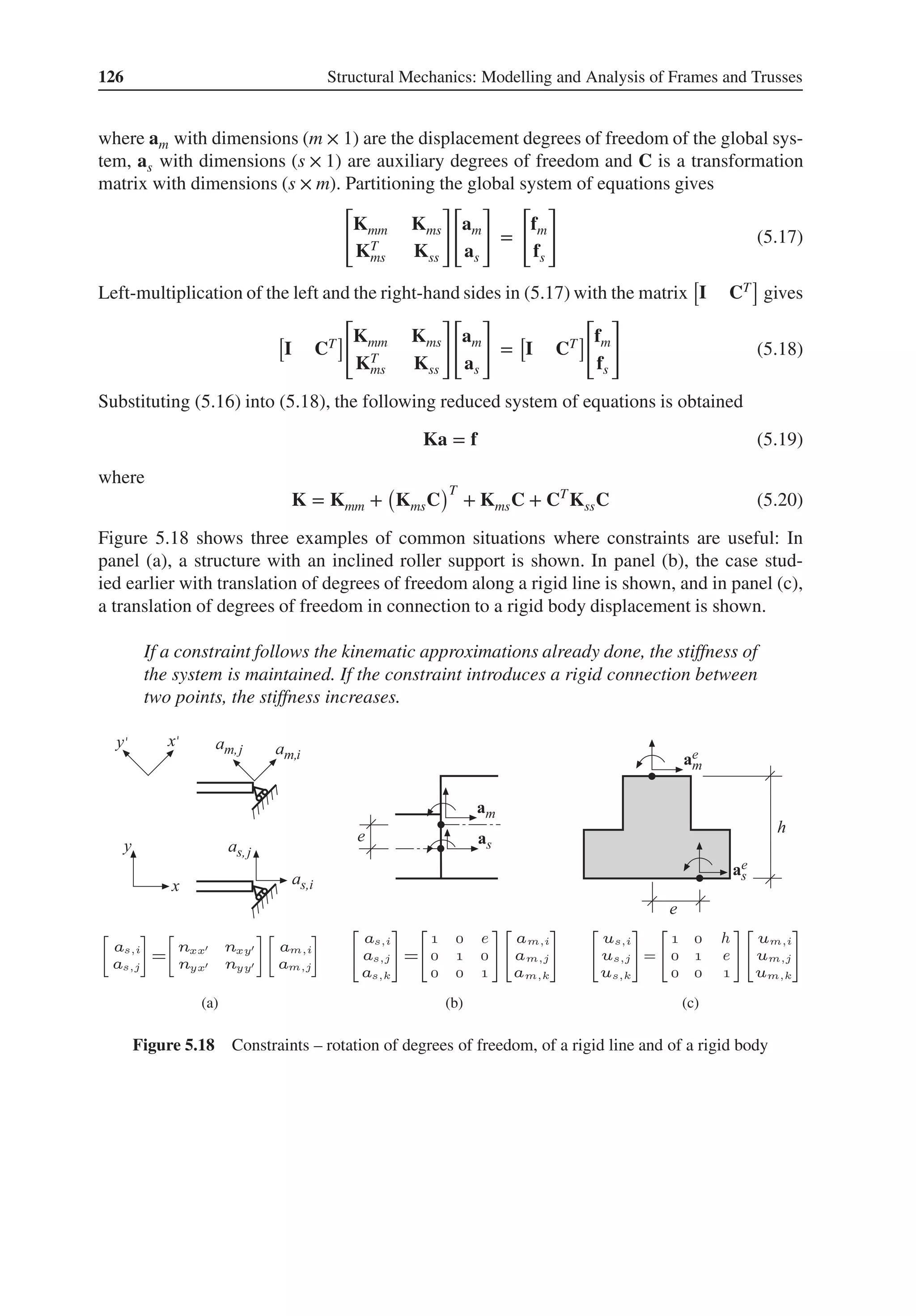 126 Structural Mechanics: Modelling and Analysis of Frames and Trusses
where am with dimensions (m × 1) are the displacement degrees of freedom of the global sys-
tem, as with dimensions (s × 1) are auxiliary degrees of freedom and C is a transformation
matrix with dimensions (s × m). Partitioning the global system of equations gives
[
Kmm Kms
KT
ms Kss
]
[
am
as
]
=
[
fm
fs
]
(5.17)
Left-multiplication of the left and the right-hand sides in (5.17) with the matrix
[
I CT
]
gives
[
I CT
]
[
Kmm Kms
KT
ms Kss
]
[
am
as
]
=
[
I CT
]
[
fm
fs
]
(5.18)
Substituting (5.16) into (5.18), the following reduced system of equations is obtained
Ka = f (5.19)
where
K = Kmm +
(
KmsC
)T
+ KmsC + CT
KssC (5.20)
Figure 5.18 shows three examples of common situations where constraints are useful: In
panel (a), a structure with an inclined roller support is shown. In panel (b), the case stud-
ied earlier with translation of degrees of freedom along a rigid line is shown, and in panel (c),
a translation of degrees of freedom in connection to a rigid body displacement is shown.
If a constraint follows the kinematic approximations already done, the stiffness of
the system is maintained. If the constraint introduces a rigid connection between
two points, the stiffness increases.
(a) (b) (c)
Figure 5.18 Constraints – rotation of degrees of freedom, of a rigid line and of a rigid body
 