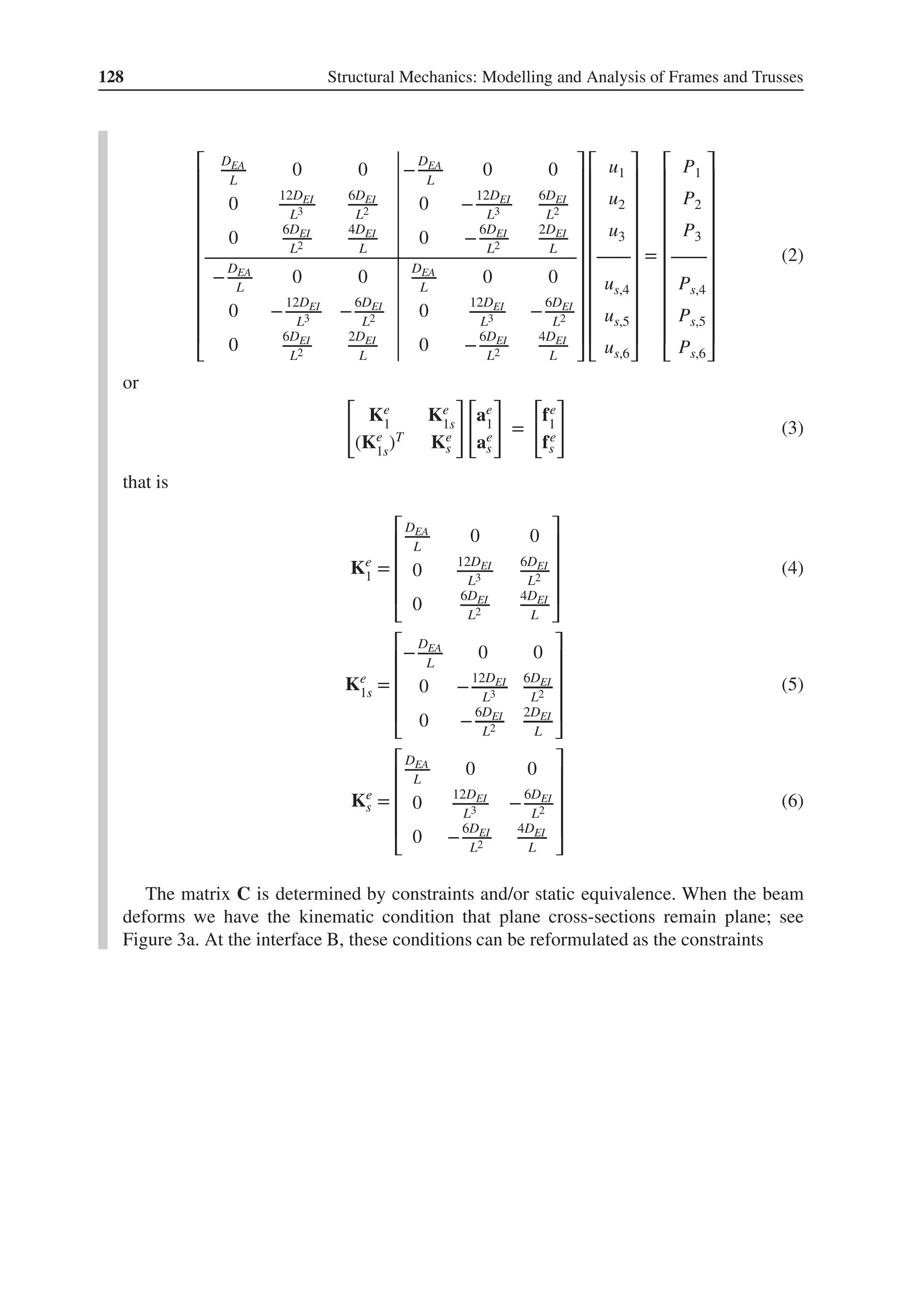 128 Structural Mechanics: Modelling and Analysis of Frames and Trusses
⎡
⎢
⎢
⎢
⎢
⎢
⎢
⎢
⎢
⎢
⎢
⎣
DEA
L
0 0 −
DEA
L
0 0
0
12DEI
L3
6DEI
L2 0 −
12DEI
L3
6DEI
L2
0
6DEI
L2
4DEI
L
0 −
6DEI
L2
2DEI
L
−
DEA
L
0 0
DEA
L
0 0
0 −
12DEI
L3 −
6DEI
L2 0
12DEI
L3 −
6DEI
L2
0
6DEI
L2
2DEI
L
0 −
6DEI
L2
4DEI
L
⎤
⎥
⎥
⎥
⎥
⎥
⎥
⎥
⎥
⎥
⎥
⎦
⎡
⎢
⎢
⎢
⎢
⎢
⎢
⎢
⎢
⎢
⎢
⎣
u1
u2
u3
us,4
us,5
us,6
⎤
⎥
⎥
⎥
⎥
⎥
⎥
⎥
⎥
⎥
⎥
⎦
=
⎡
⎢
⎢
⎢
⎢
⎢
⎢
⎢
⎢
⎢
⎢
⎣
P1
P2
P3
Ps,4
Ps,5
Ps,6
⎤
⎥
⎥
⎥
⎥
⎥
⎥
⎥
⎥
⎥
⎥
⎦
(2)
or
[
Ke
1
Ke
1s
(Ke
1s
)T Ke
s
]
[
ae
1
ae
s
]
=
[
fe
1
fe
s
]
(3)
that is
Ke
1 =
⎡
⎢
⎢
⎢
⎢
⎣
DEA
L
0 0
0
12DEI
L3
6DEI
L2
0
6DEI
L2
4DEI
L
⎤
⎥
⎥
⎥
⎥
⎦
(4)
Ke
1s =
⎡
⎢
⎢
⎢
⎢
⎣
−
DEA
L
0 0
0 −
12DEI
L3
6DEI
L2
0 −
6DEI
L2
2DEI
L
⎤
⎥
⎥
⎥
⎥
⎦
(5)
Ke
s =
⎡
⎢
⎢
⎢
⎢
⎣
DEA
L
0 0
0
12DEI
L3 −
6DEI
L2
0 −
6DEI
L2
4DEI
L
⎤
⎥
⎥
⎥
⎥
⎦
(6)
The matrix C is determined by constraints and/or static equivalence. When the beam
deforms we have the kinematic condition that plane cross-sections remain plane; see
Figure 3a. At the interface B, these conditions can be reformulated as the constraints
 