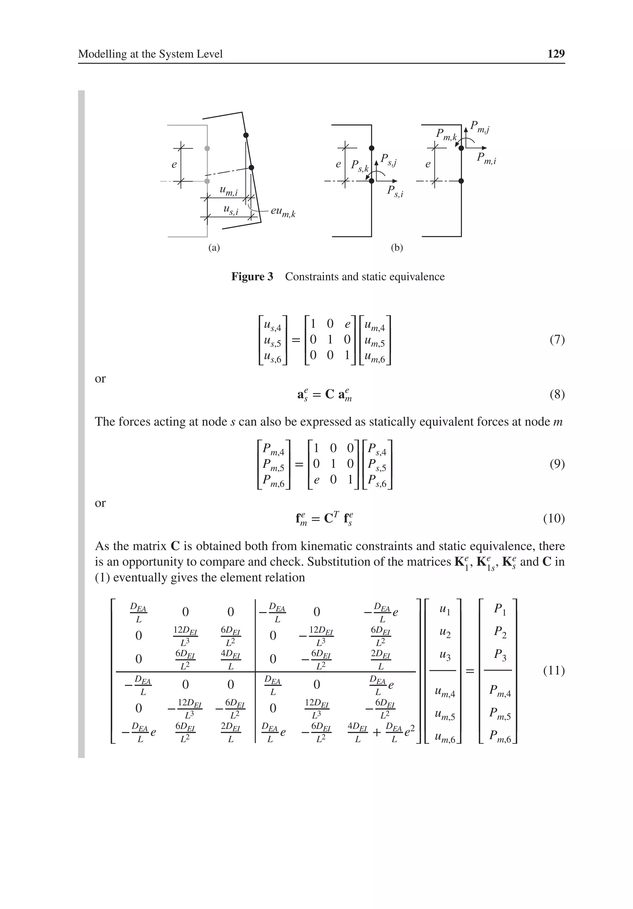 Modelling at the System Level 129
(a) (b)
Figure 3 Constraints and static equivalence
⎡
⎢
⎢
⎣
us,4
us,5
us,6
⎤
⎥
⎥
⎦
=
⎡
⎢
⎢
⎣
1 0 e
0 1 0
0 0 1
⎤
⎥
⎥
⎦
⎡
⎢
⎢
⎣
um,4
um,5
um,6
⎤
⎥
⎥
⎦
(7)
or
ae
s = C ae
m (8)
The forces acting at node s can also be expressed as statically equivalent forces at node m
⎡
⎢
⎢
⎣
Pm,4
Pm,5
Pm,6
⎤
⎥
⎥
⎦
=
⎡
⎢
⎢
⎣
1 0 0
0 1 0
e 0 1
⎤
⎥
⎥
⎦
⎡
⎢
⎢
⎣
Ps,4
Ps,5
Ps,6
⎤
⎥
⎥
⎦
(9)
or
fe
m = CT
fe
s (10)
As the matrix C is obtained both from kinematic constraints and static equivalence, there
is an opportunity to compare and check. Substitution of the matrices Ke
1
, Ke
1s
, Ke
s and C in
(1) eventually gives the element relation
⎡
⎢
⎢
⎢
⎢
⎢
⎢
⎢
⎢
⎢
⎢
⎣
DEA
L
0 0 −
DEA
L
0 −
DEA
L
e
0
12DEI
L3
6DEI
L2 0 −
12DEI
L3
6DEI
L2
0
6DEI
L2
4DEI
L
0 −
6DEI
L2
2DEI
L
−
DEA
L
0 0
DEA
L
0
DEA
L
e
0 −
12DEI
L3 −
6DEI
L2 0
12DEI
L3 −
6DEI
L2
−
DEA
L
e
6DEI
L2
2DEI
L
DEA
L
e −
6DEI
L2
4DEI
L
+
DEA
L
e2
⎤
⎥
⎥
⎥
⎥
⎥
⎥
⎥
⎥
⎥
⎥
⎦
⎡
⎢
⎢
⎢
⎢
⎢
⎢
⎢
⎢
⎢
⎢
⎣
u1
u2
u3
um,4
um,5
um,6
⎤
⎥
⎥
⎥
⎥
⎥
⎥
⎥
⎥
⎥
⎥
⎦
=
⎡
⎢
⎢
⎢
⎢
⎢
⎢
⎢
⎢
⎢
⎢
⎣
P1
P2
P3
Pm,4
Pm,5
Pm,6
⎤
⎥
⎥
⎥
⎥
⎥
⎥
⎥
⎥
⎥
⎥
⎦
(11)
 