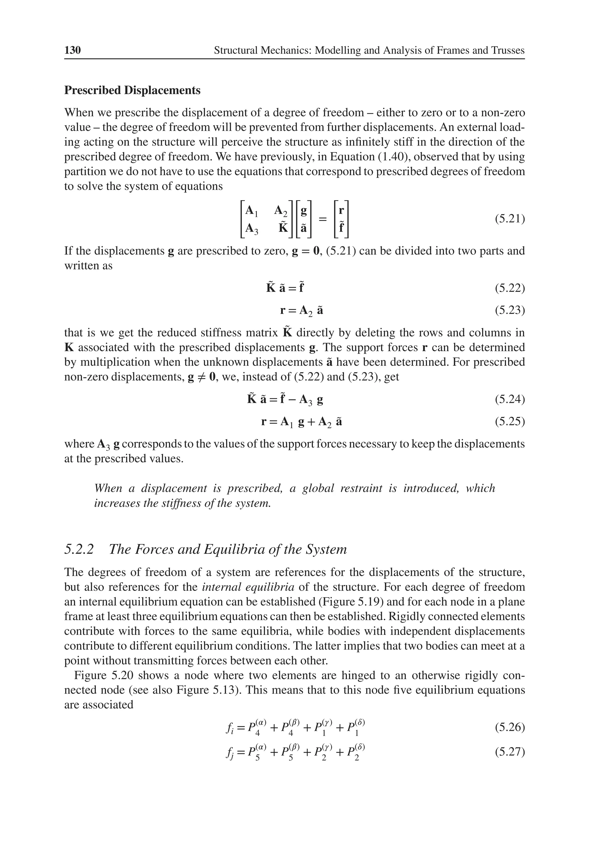130 Structural Mechanics: Modelling and Analysis of Frames and Trusses
Prescribed Displacements
When we prescribe the displacement of a degree of freedom – either to zero or to a non-zero
value – the degree of freedom will be prevented from further displacements. An external load-
ing acting on the structure will perceive the structure as infinitely stiff in the direction of the
prescribed degree of freedom. We have previously, in Equation (1.40), observed that by using
partition we do not have to use the equations that correspond to prescribed degrees of freedom
to solve the system of equations
[
A1 A2
A3
̃
K
]
[
g
̃
a
]
=
[
r
̃
f
]
(5.21)
If the displacements g are prescribed to zero, g = 𝟎, (5.21) can be divided into two parts and
written as
̃
K ̃
a = ̃
f (5.22)
r = A2 ̃
a (5.23)
that is we get the reduced stiffness matrix ̃
K directly by deleting the rows and columns in
K associated with the prescribed displacements g. The support forces r can be determined
by multiplication when the unknown displacements ̃
a have been determined. For prescribed
non-zero displacements, g ≠ 𝟎, we, instead of (5.22) and (5.23), get
̃
K ̃
a = ̃
f − A3 g (5.24)
r = A1 g + A2 ̃
a (5.25)
where A3 g corresponds to the values of the support forces necessary to keep the displacements
at the prescribed values.
When a displacement is prescribed, a global restraint is introduced, which
increases the stiffness of the system.
5.2.2 The Forces and Equilibria of the System
The degrees of freedom of a system are references for the displacements of the structure,
but also references for the internal equilibria of the structure. For each degree of freedom
an internal equilibrium equation can be established (Figure 5.19) and for each node in a plane
frame at least three equilibrium equations can then be established. Rigidly connected elements
contribute with forces to the same equilibria, while bodies with independent displacements
contribute to different equilibrium conditions. The latter implies that two bodies can meet at a
point without transmitting forces between each other.
Figure 5.20 shows a node where two elements are hinged to an otherwise rigidly con-
nected node (see also Figure 5.13). This means that to this node five equilibrium equations
are associated
fi = P(𝛼)
4
+ P(𝛽)
4
+ P(𝛾)
1
+ P(𝛿)
1
(5.26)
fj = P(𝛼)
5
+ P(𝛽)
5
+ P(𝛾)
2
+ P(𝛿)
2
(5.27)
 