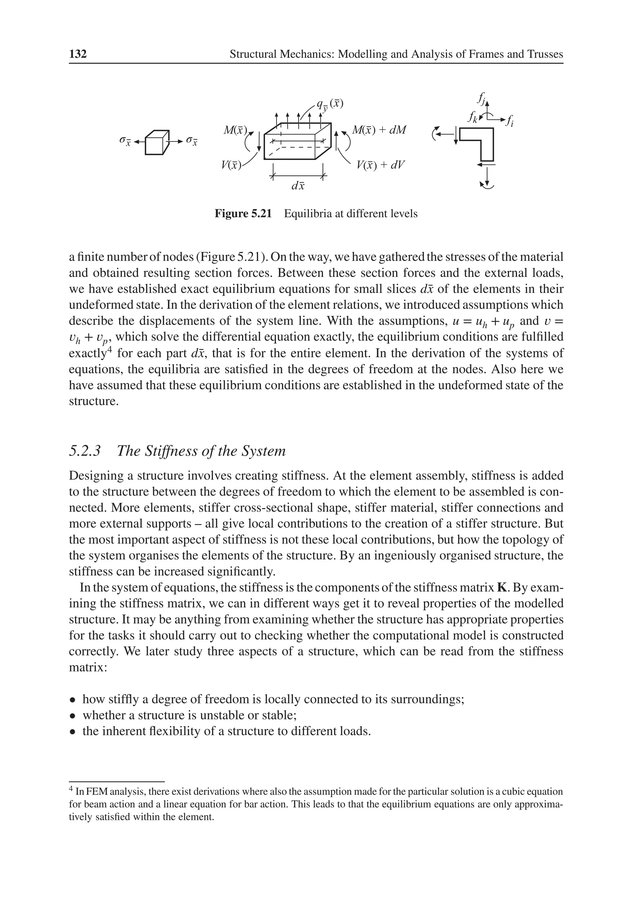 132 Structural Mechanics: Modelling and Analysis of Frames and Trusses
( )
( )
( )
( )
( )
σ σ
Figure 5.21 Equilibria at different levels
a finite numberof nodes (Figure5.21).On the way, we have gatheredthe stresses of the material
and obtained resulting section forces. Between these section forces and the external loads,
we have established exact equilibrium equations for small slices d̄
x of the elements in their
undeformed state. In the derivation of the element relations, we introduced assumptions which
describe the displacements of the system line. With the assumptions, u = uh + up and 𝑣 =
𝑣h + 𝑣p, which solve the differential equation exactly, the equilibrium conditions are fulfilled
exactly4 for each part d̄
x, that is for the entire element. In the derivation of the systems of
equations, the equilibria are satisfied in the degrees of freedom at the nodes. Also here we
have assumed that these equilibrium conditions are established in the undeformed state of the
structure.
5.2.3 The Stiffness of the System
Designing a structure involves creating stiffness. At the element assembly, stiffness is added
to the structure between the degrees of freedom to which the element to be assembled is con-
nected. More elements, stiffer cross-sectional shape, stiffer material, stiffer connections and
more external supports – all give local contributions to the creation of a stiffer structure. But
the most important aspect of stiffness is not these local contributions, but how the topology of
the system organises the elements of the structure. By an ingeniously organised structure, the
stiffness can be increased significantly.
In the system of equations,the stiffness is the componentsof the stiffness matrix K. By exam-
ining the stiffness matrix, we can in different ways get it to reveal properties of the modelled
structure. It may be anything from examining whether the structure has appropriate properties
for the tasks it should carry out to checking whether the computational model is constructed
correctly. We later study three aspects of a structure, which can be read from the stiffness
matrix:
• how stiffly a degree of freedom is locally connected to its surroundings;
• whether a structure is unstable or stable;
• the inherent flexibility of a structure to different loads.
4 In FEM analysis, there exist derivations where also the assumption made for the particular solution is a cubic equation
for beam action and a linear equation for bar action. This leads to that the equilibrium equations are only approxima-
tively satisfied within the element.
 
