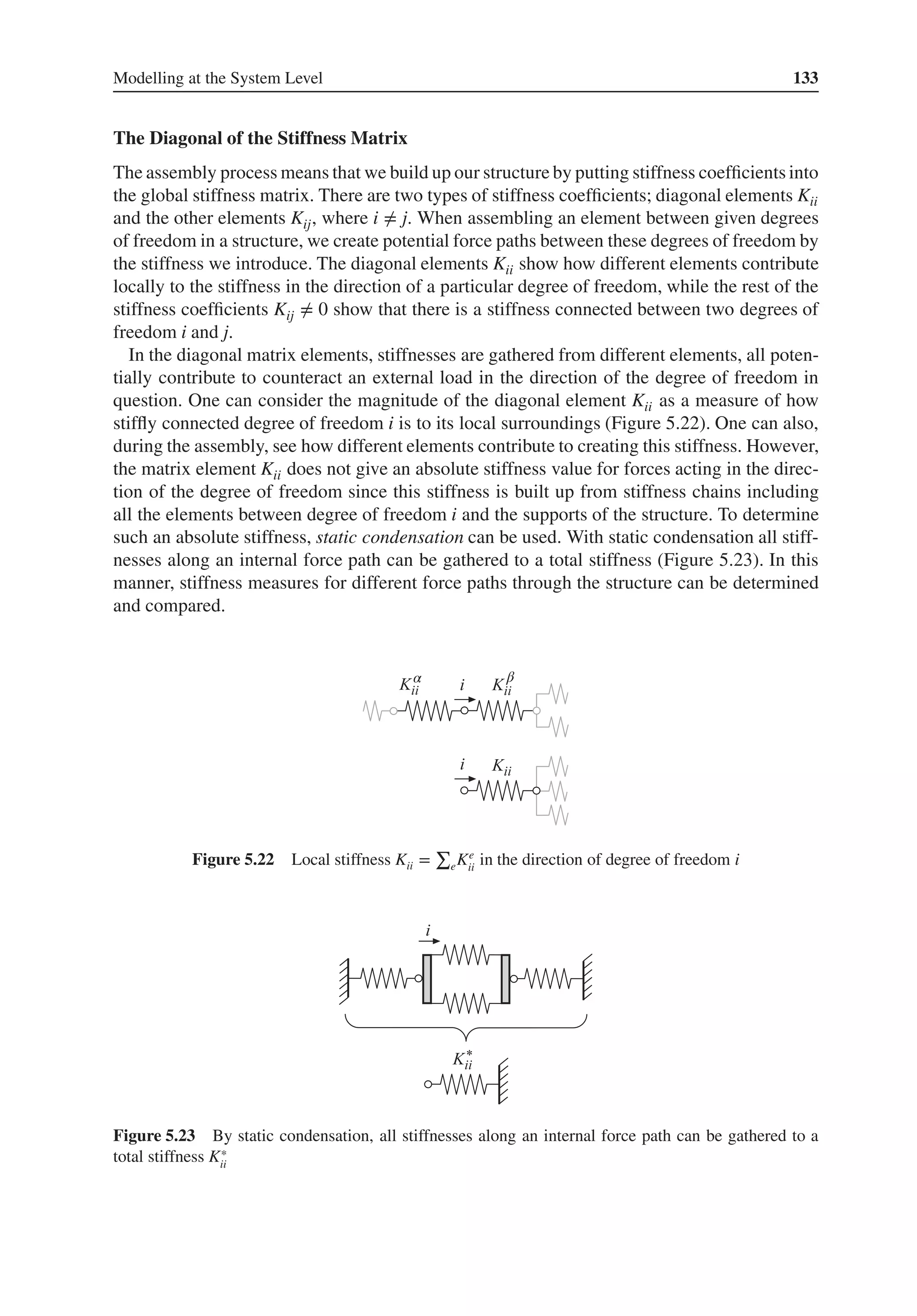 Modelling at the System Level 133
The Diagonal of the Stiffness Matrix
The assembly process means that we build up our structure by putting stiffness coefficients into
the global stiffness matrix. There are two types of stiffness coefficients; diagonal elements Kii
and the other elements Kij, where i ≠ j. When assembling an element between given degrees
of freedom in a structure, we create potential force paths between these degrees of freedom by
the stiffness we introduce. The diagonal elements Kii show how different elements contribute
locally to the stiffness in the direction of a particular degree of freedom, while the rest of the
stiffness coefficients Kij ≠ 0 show that there is a stiffness connected between two degrees of
freedom i and j.
In the diagonal matrix elements, stiffnesses are gathered from different elements, all poten-
tially contribute to counteract an external load in the direction of the degree of freedom in
question. One can consider the magnitude of the diagonal element Kii as a measure of how
stiffly connected degree of freedom i is to its local surroundings (Figure 5.22). One can also,
during the assembly, see how different elements contribute to creating this stiffness. However,
the matrix element Kii does not give an absolute stiffness value for forces acting in the direc-
tion of the degree of freedom since this stiffness is built up from stiffness chains including
all the elements between degree of freedom i and the supports of the structure. To determine
such an absolute stiffness, static condensation can be used. With static condensation all stiff-
nesses along an internal force path can be gathered to a total stiffness (Figure 5.23). In this
manner, stiffness measures for different force paths through the structure can be determined
and compared.
α β
Figure 5.22 Local stiffness Kii =
∑
eKe
ii
in the direction of degree of freedom i
Figure 5.23 By static condensation, all stiffnesses along an internal force path can be gathered to a
total stiffness K∗
ii
 