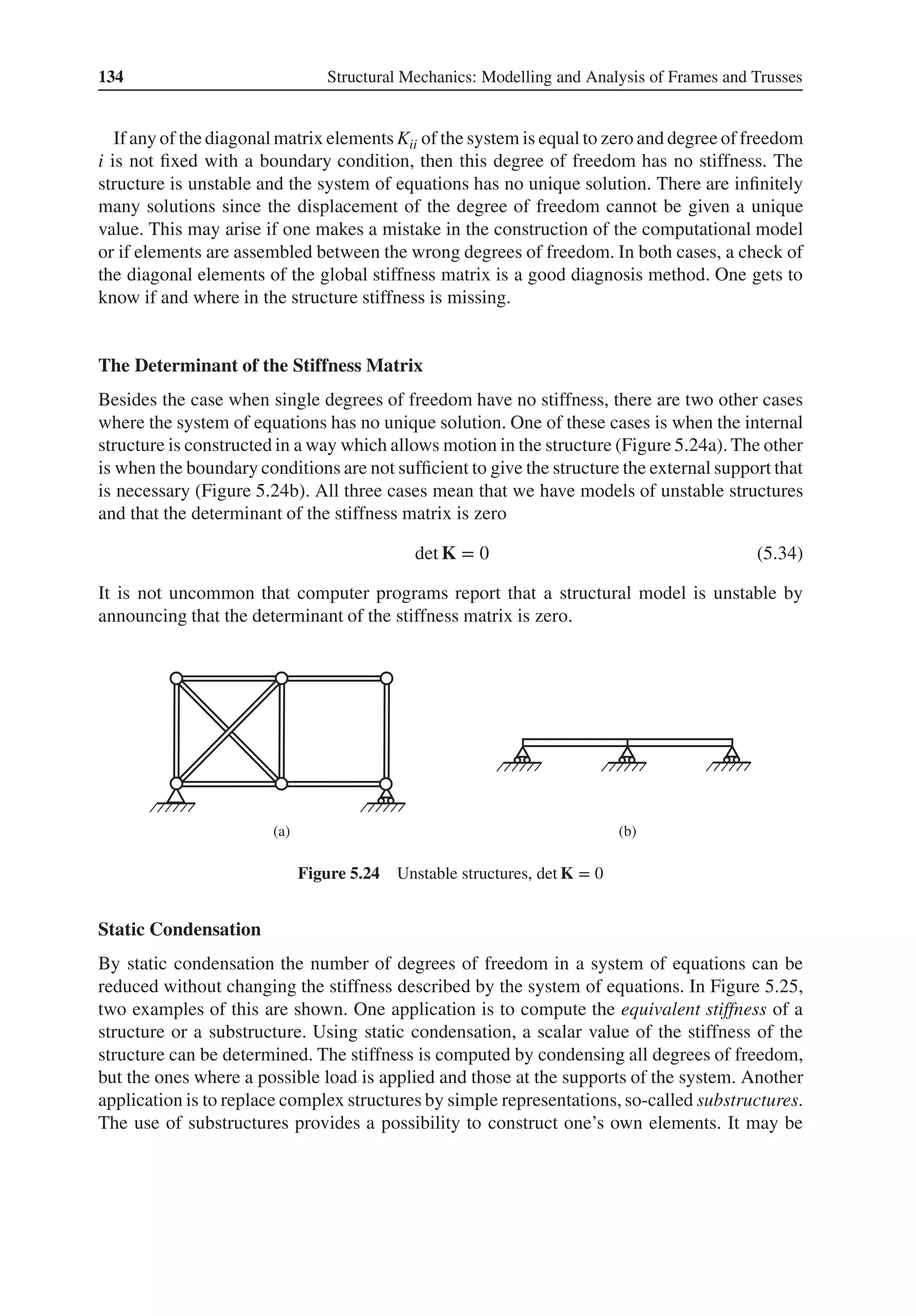 134 Structural Mechanics: Modelling and Analysis of Frames and Trusses
If any of the diagonal matrix elements Kii of the system is equal to zero and degree of freedom
i is not fixed with a boundary condition, then this degree of freedom has no stiffness. The
structure is unstable and the system of equations has no unique solution. There are infinitely
many solutions since the displacement of the degree of freedom cannot be given a unique
value. This may arise if one makes a mistake in the construction of the computational model
or if elements are assembled between the wrong degrees of freedom. In both cases, a check of
the diagonal elements of the global stiffness matrix is a good diagnosis method. One gets to
know if and where in the structure stiffness is missing.
The Determinant of the Stiffness Matrix
Besides the case when single degrees of freedom have no stiffness, there are two other cases
where the system of equations has no unique solution. One of these cases is when the internal
structure is constructed in a way which allows motion in the structure (Figure 5.24a). The other
is when the boundary conditions are not sufficient to give the structure the external support that
is necessary (Figure 5.24b). All three cases mean that we have models of unstable structures
and that the determinant of the stiffness matrix is zero
det K = 0 (5.34)
It is not uncommon that computer programs report that a structural model is unstable by
announcing that the determinant of the stiffness matrix is zero.
(a) (b)
Figure 5.24 Unstable structures, det K = 0
Static Condensation
By static condensation the number of degrees of freedom in a system of equations can be
reduced without changing the stiffness described by the system of equations. In Figure 5.25,
two examples of this are shown. One application is to compute the equivalent stiffness of a
structure or a substructure. Using static condensation, a scalar value of the stiffness of the
structure can be determined. The stiffness is computed by condensing all degrees of freedom,
but the ones where a possible load is applied and those at the supports of the system. Another
application is to replace complex structures by simple representations, so-called substructures.
The use of substructures provides a possibility to construct one’s own elements. It may be
 